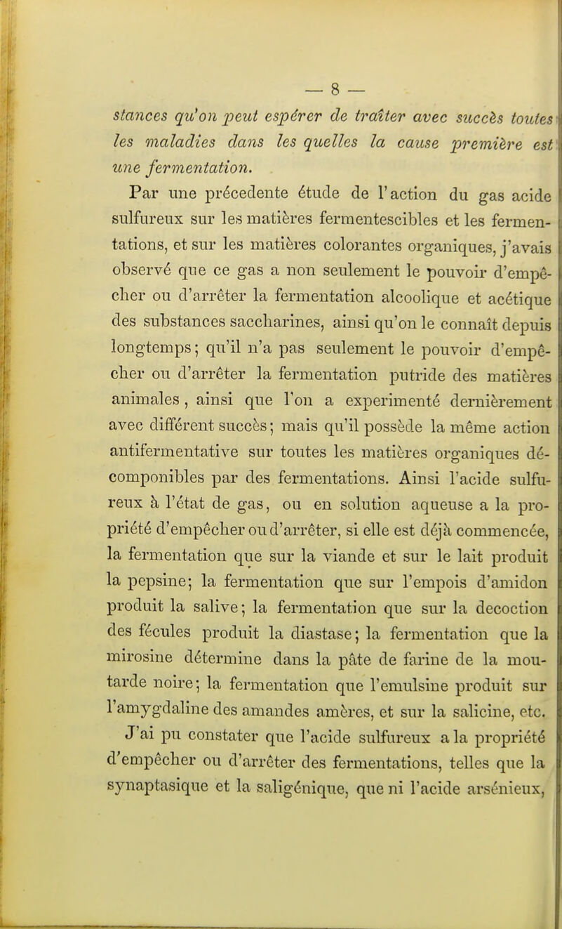 stances qu'on peut espérer de traiter avec succès toutes les maladies dans les quelles la cause première est une fermentation. . Par une précédente étude de l'action du gas acide sulfureux sur les matières fermentescibles et les fermen- tations, et sur les matières colorantes organiques, j'avais observé que ce gas a non seulement le pouvoii' d'empê- cher ou d'arrêter la fermentation alcoolique et acétique des substances saccharines, ainsi qu'on le connaît depuis longtemps ; qu'il n'a pas seulement le pouvoir d'empê- cher ou d'arrêter la fermentation putride des matières animales , ainsi que Ton a expérimenté deraièrement avec différent succès ; mais qu'il possède la même action antifermentative sur toutes les matières organiques dé- componibles par des fermentations. Ainsi l'acide sulfu- reux à l'état de gas, ou en solution aqueuse a la pro- priété d'empêcher ou d'arrêter, si elle est déjà commencée, la fermentation que sur la viande et sur le lait produit la pepsine; la fermentation que sur l'empois d'amidon produit la salive ; la fermentation que sur la décoction des fécules produit la diastase ; la fermentation que la mirosine détermine dans la pâte de farine de la mou- tarde noire; la fermentation que l'emulsine produit sur l'amygdaline des amandes amères, et sur la salicine, etc. J'ai pu constater que l'acide sulfureux a la propriété d'empêcher ou d'arrêter des fermentations, telles que la synaptasique et la saligénique, que ni l'acide arsénieux,