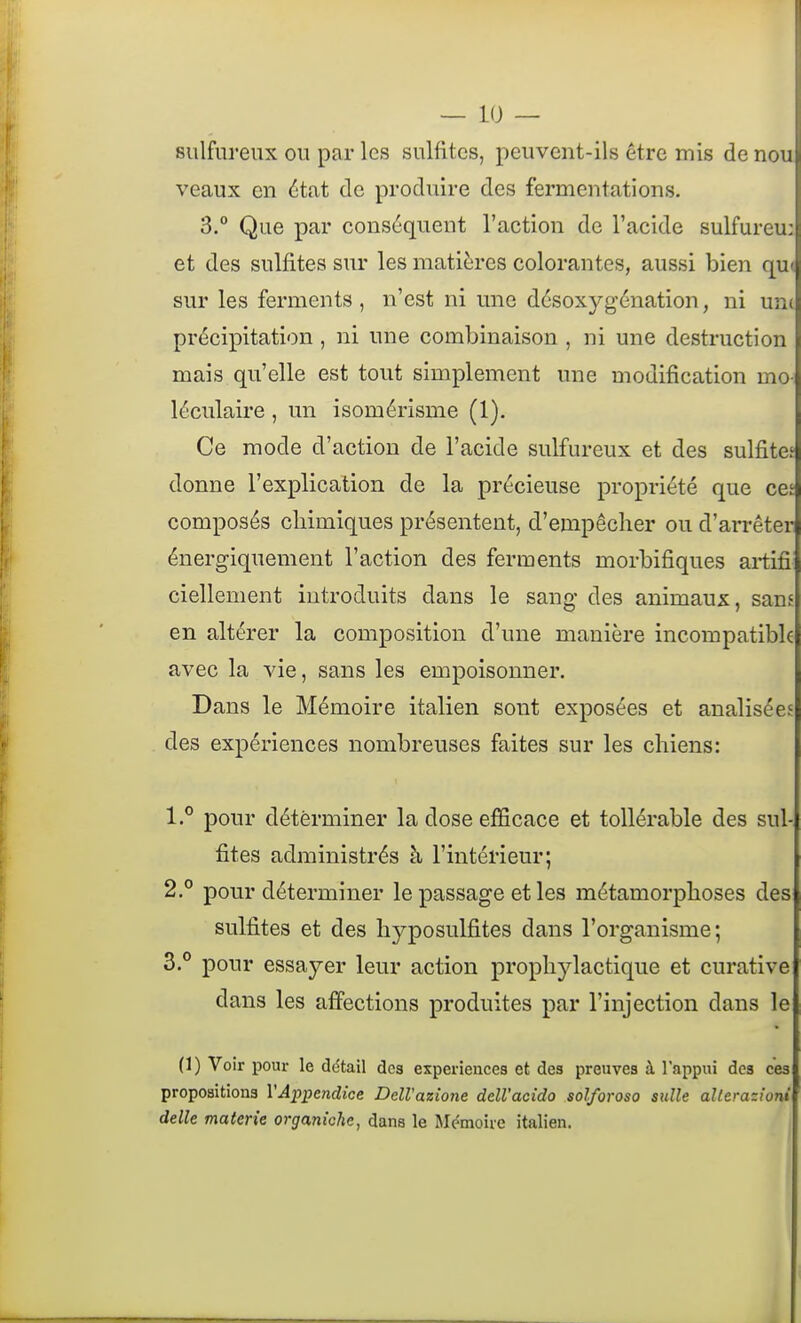 sulfureux ou par les sulfites, peuvent-ils être mis de nou veaux en état de produire des fermentations. 3.° Que par conséquent l'action de l'acide sulfureu: et des sulfites sur les matières colorantes, aussi bien qu( sur les ferments , n'est ni une désoxygénation, ni une précipitation , ni une combinaison , ni une destruction mais qu'elle est tovit simplement une modification mo- léculaire , un isomérisme (1). Ce mode d'action de l'acide sulfureux et des sulfite.' donne l'explication de la précieuse propriété que ces composés chimiques présentent, d'empêcher ou d'arrêter énergiquement l'action des ferments morbifiques artifi^ ciellement introduits dans le sang- des animaux, sam en altérer la composition d'une manière incompatible avec la vie, sans les empoisonner. Dans le Mémoire italien sont exposées et analisées des expériences nombreuses faites sur les chiens: 1. ° pour déterminer la dose efficace et tollérable des sul- fites administrés à l'intérieur; 2. ° pour déterminer le passage et les métamorphoses des sulfites et des hyposulfites dans l'organisme; 3. ° pour essayer leur action prophylactique et curative dans les affections produites par l'injection dans le (1) Voir pour le détail des expériences et des preuves à l'appui dos ces propositions VAppendice DelVazione ddl'acîdo solforoso sulle aUerazioni délie materie organiche, dans le Mémoire italien.