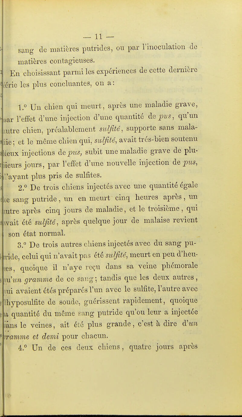 —11 — 1 siing de matières putrides, ou par l'inoculation de matières contagieuses. 3 En choisissant parmi les expériences de cette dernière lérie les plus concluantes, on a : 1.° Un chien qui meurt, après une maladie grave, '•laar l'efFet d'une injection d'une quantité cIq^us, qu'un lutre chien, préalablement suljité, supporte sans mala- is iie; et le même chien qui, sulfité, avait trés-bien soutenu Uieux injections àepus, subit ime maladie grave de plu- riieurs jours, par l'effet d'une nouvelle injection àe pus, i ['.'ayant plus pris de sulfites. 13 2.° De trois chiens injectés avec une quantité égale e ce sang putride , un en meurt cinq heures après , un mtre après cinq jours de maladie, et le troisième, qui swait été sulfité, après quelque jour de malaise revient son état normal. 3. De trois autres chiens injectés avec du sang pu- I- ri'ide, celui qui n'avait pas été sulfite, meurt en peu d'heu- ces, quoique il n'aye reçu dans sa veine phémorale s mhm gramme de ce sang; tandis que les deux autres, lui avaient étés préparés l'un avec le sulfite, l'autre avec e Ihyposulfite de soude, guérissent rapidement, quoique e u quantité du même f^ang putride qu'on leur a injectée râns le veines, ait été plus grande, c'est à dire à'u7i ^ rramme et demi pour chacun. * 4.° Un de ces deux chiens , quatre jours après 1