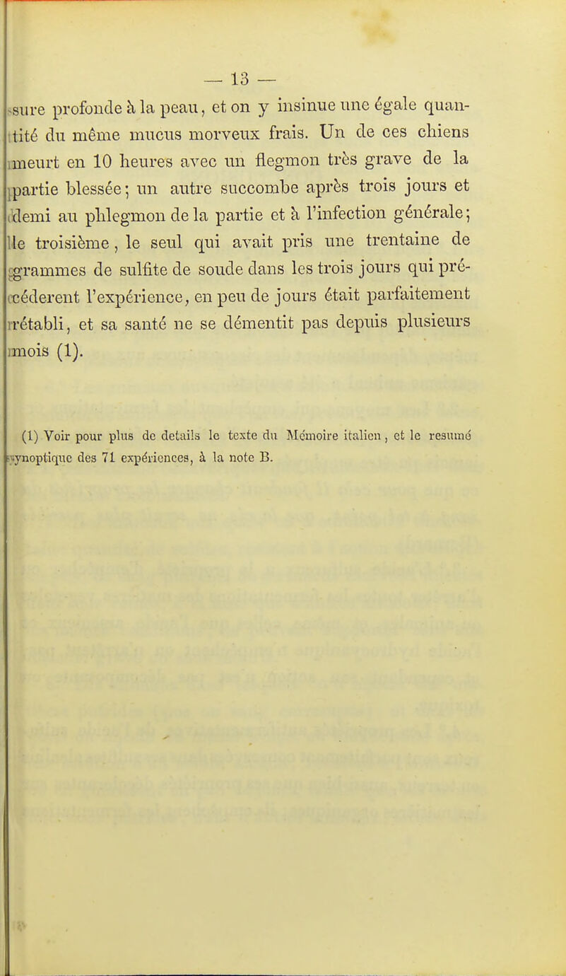 >siire profonde à la peau, et on y insinue une égale quan- itité du même mucus morveux frais. Un de ces chiens imeurt en 10 heures avec vm fiegmon très grave de la ipartie blessée; un autre succombe après trois jours et (ïïemi au phlegmon delà partie et à l'infection générale; lie troisième, le seul qui avait pris une trentaine de ^grammes de sulfite de soude dans les trois jours qui pré- cédèrent l'expérience, en peu de jours était parfaitement rrétabli, et sa santé ne se démentit pas depuis plusieurs miois (1). (1) Voir pour plus de détails le texte du Mémoire italien, et le résumé «synoptique des 71 expériences, à la note B.