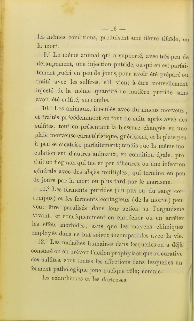 les mômes conditions, produisent -une fièvre tifoïde, on la mort. 9.  Le même animal qui a supporté, avec très-peu de dérangement, une injection putride, ou qui en est parfai- tement guéri en peu de jours, pour avoir été préparé ou traité avec les sulfites, s'il vient à être nouvellement injecté de la même quantité de matière putride sans avoir été sulfité, succombe. 10.  Les animaux, inoculés avec du mucus morveux, et traités précédemment ou tout de suite après avec des sulfites, tout en présentant la blessure changée en une plaie morveuse caractéristique, guérissent, et la plaie peu à peu se cicatrise parfaitement ; tandis que la même ino- culation sur d'autres animaux, en condition égale, pro- duit un flegmon qui tue en peu d'heures, ou une infection générale avec des abçès multiples, qui termine en peu de jours par la mort ou plus tard par le marasme. 11. *' Les ferments putrides (du pus ou du sang cor- rompus) et les ferments contagieux (de la morve) peu- vent être paralisés dans leur action su l'organisme vivant, et conséquemment en empêcher ou en arrêter les effets morbides, sans que les moyens chimiques employés dans ce but soient incompatibles avec la vie. 12.  Les maladies humaines dans lesquelles on a déjà constaté ou on prévoit l'action prophylactique ou curative des sulfites, sont toutes les affections dans lesquelles un ferment pathologique joue quelque rôle; comme: les exanthèmes et les dartroses.