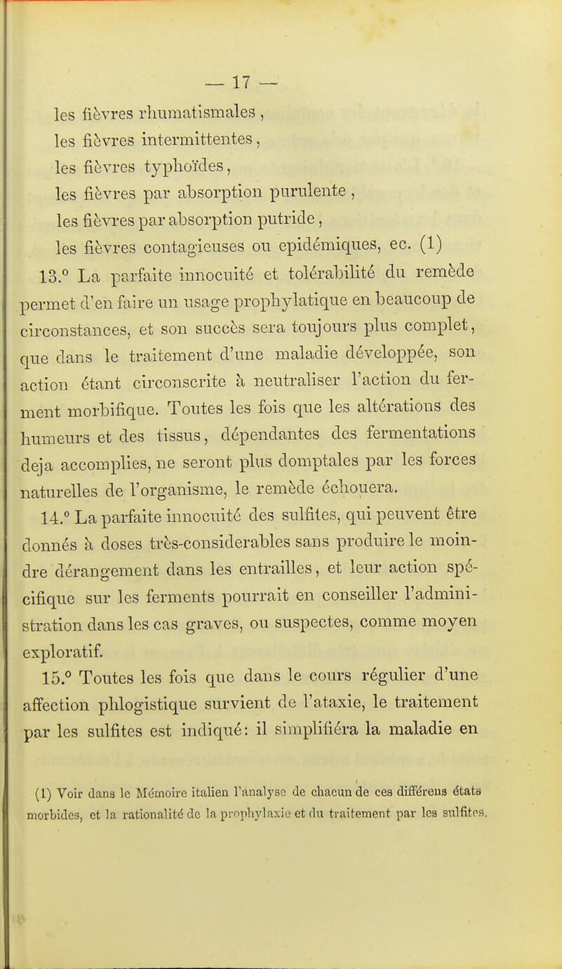 les lièvres rhumatismales, les fièvres intermittentes, les fièvres typhoïdes, les fièvres par absorption purulente, les fièvi-es par absorption putride, les fièvres contagieuses ou epidémiques, ec. (1) 13. ° La parfaite innocuité et tolérabilité du remède permet d'en faire un usage prophylatique en beaucoup de circonstances, et son succès sera toujours plus comi3let, que dans le traitement d'une maladie déveloi^pée, son action étant circonscrite à neutraliser l'action du fer- ment morbifique. Toutes les fois que les altérations des humeurs et des tissus, dépendantes des fermentations deja accomplies, ne seront plus domptales par les forces naturelles de l'organisme, le remède échouera. 14.  La parfaite innocuité des sulfites, qui peuvent être donnés à doses très-considerables sans produire le moin- dre dérangement dans les entrailles, et leur action spé- cifique sur les ferments pourrait en conseiller l'admini- stration dans les cas graves, ou suspectes, comme moyen exploratif. 15. ° Toutes les fois que dans le cours régulier d'une affection phlogistique survient de l'ataxie, le traitement par les sulfites est indiqué: il siinplifiéra la maladie en (1) Voir dans le Mémoire italien l'analyse de chacun de ces différena états morbides, et la rationalité de la prophylaxie et du traitement par les sulfites.