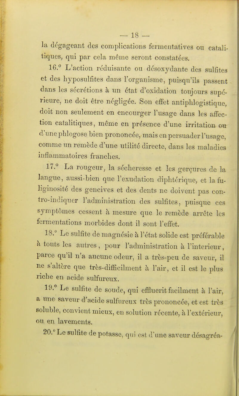 la dégageant des complications fermeiitatives ou catali- tiques, qui par cela même seront constatées. 16.° L'action réduisante ou désoxydante des sulfites et des hyposulfites dans l'organisme, puisqu'ils passent dans les sécrétions à un état d'oxidation toujours supé- rieure, ne doit être négligée. Son effet antiplilogistique, doit non seulement en encourger l'usage dans les afFec- tion catalitiques, même en présence d'une irritation ou d'une phlogose bien prononcée, mais en persuader l'usage, comme un remède d'une utilité directe, dans les maladies inflammatoires franches. 17. ^ La rougeur^ la sécheresse et les gerçures de la langue, aussi-bien que l'exudation diphtérique, et lafii- îiginosité des gencives et des dents ne doivent pas con- tro-indiquer l'administration des sulfites, puisque ces symptômes cessent à mesure que le remède arrête les fermentations morbides dont il sont l'efiTet. 18.  Le sulfite de magnésie à l'état solide est préférable à touts les autres , pour l'administration à l'intérieur, parce qu'il n'a aucune odeur, il a très-peu de saveur, il ne s'altère que très-difficilment à l'air, et il est le plus riche en acide sulfureux. 19. ° Le sulfite de soude, qui effluerit facilment h l'air, a une saveur d'acide sulfureux très prononcée, et est très soluble, convient mieux, en solution récente, à l'extérieur, ou en lavements. 20.  Le sulfite de potasse, qui est d'une saveur désagréa-