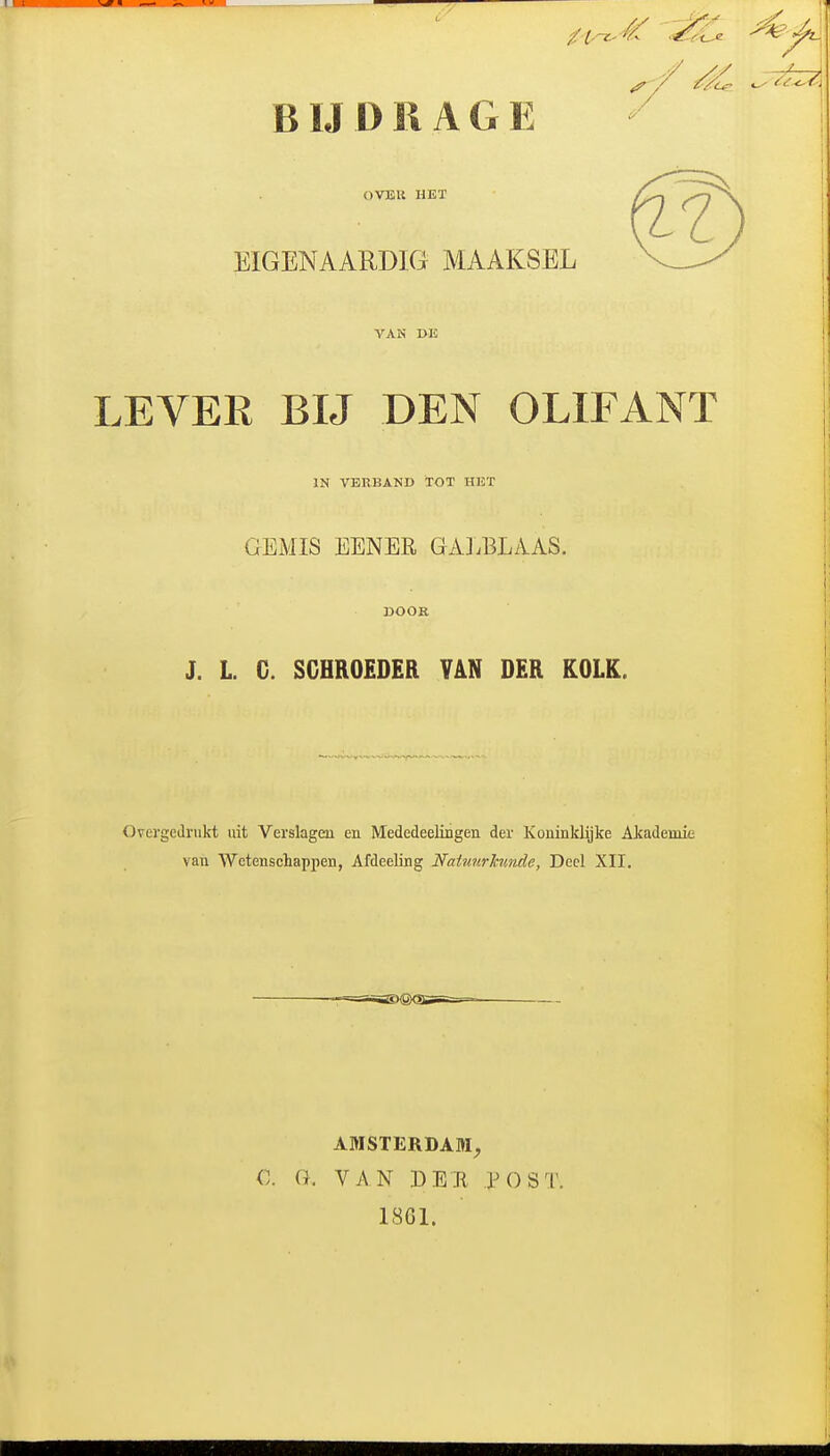 BIJDRAGE OVEU HET EIGENAARDIG MAAKSEL VAN DE LEVEE BIJ DEN OLIFANT IN VERBAND TOT HET GEMIS EENER GAJ.BLAAS. DOOR J. L. G. SGHRO£D£R VAN DER KOLK. Overgedrukt uit Verslagen en Mededeelingen der Koninklijke Akademit van Wetenschappen, Afdeeling Natunrinmde, Deel XII, AMSTERDAM, C. G. VAN DEB iM)ST. 1861.