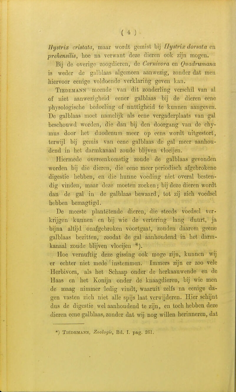 Uyslrix crislala, maar wordt gemist bij Hystrix dorsata en prehensilis, hoe na verwant deze dieren ook zijn mogen. Bij de overige zoogdieren, de Carniuora en Qvadrumana is weder de galblaas algemeen aanwezig, zonder dat men hiervoor eenige voldoende verklarifig geven kan. TiBDEMANN meende van dit zonderling verschil van al of niet aanwezigheid eener galblaas bij de dieren eene physologische bedoeling of nuttigheid te kunnen aangeven. De galblaas moet namelijk als eene vergaderplaats van gal beschouwd worden, die dan bij den doorgang van de chy- mus door het duodenum meer op eens wordt uitgestort, terwijl bij gemis van eene galblaas de gal meer aanhou- dend in het darmkanaal zoude blijven vloeijen. Hiermede overeenkomstig zoude de galblaas gevonden worden bij die dieren, die eene meer periodisch afgebrokene digestie hebben, en die hunne voeding niet overal besten- dig vinden, maar deze moeten zoeken; bij deze dieren wordt dan de gal in de galblaas bewaard, tot zij zich voedsel hebben bemagtigd. De meeste plantëtende dieren, die steeds voedsel ver- krijgen kunnen en bij wie de vertering lang duurt, ja bijna altijd onafgebroken voortgaat, zouden daarom geene galblaas bezitten, zoodat de gal aanhoudend in het darm- kanaal zoude blijven vloeijen Hoe vernuftig deze gissing ook moge zijn, kunnen wij er echter niet mede instemmen. Immers zijn er zoo vele Herbivora, als het Schaap onder de herkaauwende en de Haas en het Konijn onder dé knaagdieren, bij wie men de maag nimmer ledig vindt, waaruit zelfs na eenige da- gen vasten zich niet alle spijs laat verwijderen. Hier schijnt dus de digestie wel aanhoudend te zijn, en toch hebben deze dieren eene galblaas, zonder dat wij nog willen herinneren, dat