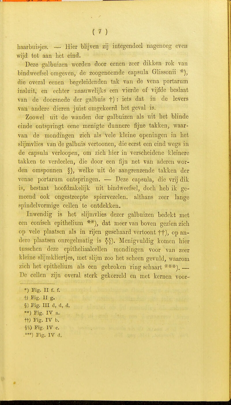 haarbuisjes. — Hier blijven zij integendeel nagenoeg even wijd tot aan het eind. Deze galbuizen worden door eenen zeer dikken rok van bindweefsel omgeven, de zoogenoemde capsula Glissonii die overal eenen begeleidenden tak van de vena portarura insluit, en echter naauwelijks een vierde of vijfde beslaat van de doorsnede der galbuis f): iets dat in de levers van andere dieren juist omgekeerd het geval is. Zoowel uit de wanden der galbuizen als uit het blinde einde ontspringt eene menigte dunnere fijne takken, M'aar- van de mondingen zich als Vele kleine openingen in het slijmvlies van de galbuis vertoonen, die eerst een eind wegs in de capsula verloopen, om zich hier in verscheidene kleinere takken te vcrdeelen, die door een fijn net van aderen wor- den omsponnen §), welke uit de aangrenzende takken der venae portarum ontspringen. — Deze capsula, die vrij dik is, bestaat hoofdzakelijk uit bindweefsel, doch heb ik ge- meend ook ongestreepte spiervezelen. althans zeer lange ppindelvormige cellen te ontdekken. Inwendig is het slijmvlies dezer galbuizen bedekt met een conisch epithelium dat meer van boven gezien zich op vele plaatsen als in rijen geschaard vertoont ft), op an- dere plaatsen onregelmatig is §§). Menigvuldig komen hier tusschen deze epitheliaalcellen mondingen voor van zeer kleine slijmkliertjes, met slijm zoo het scheen gevuld, waarom zich het epithelium als een gebroken ring schaart De cellen zijn overal sterk gekorreld en met kernen voor- *) Tig. II f. f. V Fig. II g. §) Fig. III d, d, d. •*) Fig. IV a. tt; Fig. IV b. §?) Fig. IV c. -***) Fig. IV d.