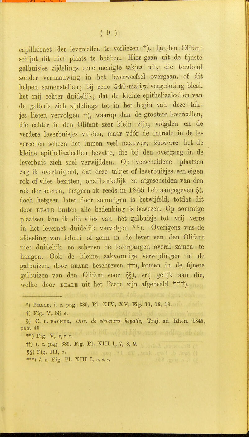 (ö) capillairnet der levercellen te verliezen ^'). In den Olifant schijnt dit niet plaats te hebben. Hier gaan uit de fijnste galbuisjes zijdelings eene menigte takjes uit, die terstond zonder vernaauwing in het leverweefsel overgaan, of dit helpen zamenstellen; bij eene 540-malige vergrooting bleek het mij echter duidelijk, dat de kleine epitheliaalcellen van de galbuis zich zijdelings tot in het begin van deze tak- jes lieten vervolgen t), waarop dan de grootere levercellen, die echter in den Olifant zeer klein zijn, volgden en de verdere leverbuisjes vulden, maar vddr de intrede in de le- vercellen scheen het luraen veel naauwer, zooverre het de kleine epitheliaalcellen bevatte, die bij den overgang in de leverbuis zich snel verwijdden. Op verscheidene plaatsen zag ik overtuigend, dat deze takjes of leverbuisjes een eigen rok of vlies bezitten, onafhankelijk en afgescheiden van den rok der aderen, hetgeen ik reeds in 184)5 heb aangegeven §), doch hetgeen later door sommigen is betwijfeld, totdat dit door BEALE buiten alle bedenking is bewezen. Op sommige plaatsen kon ik dit vlies van het galbuisje tot vrij verre in het levemet duidelijk vervolgen ■^*). Overigens was de afdeeling van lobuli of acini in de lever van den Olifant niet duidelijk en schenen de levergangen overal zamen te hangen. Ook de kleine zakvormige verwijdingen in de galbuizen, door beale beschreven ft), komen in de fijnere galbuizen van den Olifant voor §§), vrij gelijk aan die, welke door beale uit het Paard zijn afgebeeld **'^}. *) Beale. l. c. pag. 389, PI. XIV, XV, Fig. 11, 16, 18. t) Kg. V, bij e. §) C. L. BACKER, Diss. (ie structura hepatis, Traj. ad Rhcn. 1845, pag. 45 **) Fig. V, e,c,c. tt) c. pag. 386. Fig. PI. XIII 1, 7, 8, 9. §§) Fig. III, c, ***) l. c. Fig. PI. XIII I, c. c. c.