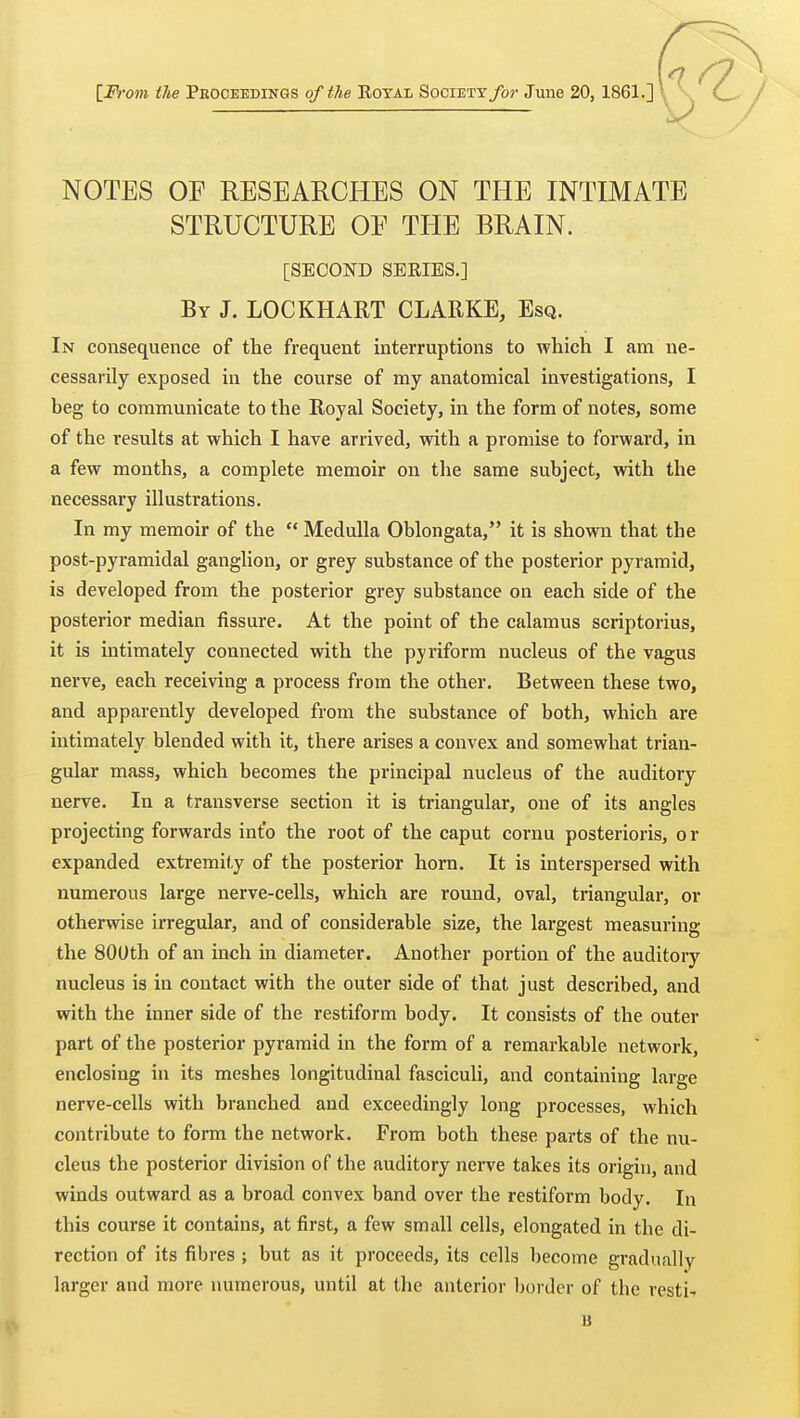 [From the Peoceedings of the Eoyai Society/o>- June 20, 1861.] NOTES OF RESEARCHES ON THE INTIMATE STRUCTURE OF THE BRAIN. [SECOND SERIES.] By J. LOCKHART CLARKE, Esq. In consequence of the frequent interruptions to which I am ne- cessarily exposed in the course of my anatomical investigations, I beg to communicate to the Royal Society, in the form of notes, some of the results at which I have arrived, with a promise to forward, in a few months, a complete memoir on the same subject, with the necessary illustrations. In my memoir of the  Medulla Oblongata, it is shown that the post-pyramidal ganglion, or grey substance of the posterior pyramid, is developed from the posterior grey substance on each side of the posterior median fissure. At the point of the calamus scriptorius, it is intimately connected vnth the pyriform nucleus of the vagus nerve, each receiving a process from the other. Between these two, and apparently developed from the substance of both, which are intimately blended with it, there arises a convex and somewhat trian- gular mass, which becomes the principal nucleus of the auditory nerve. In a transverse section it is triangular, one of its angles projecting forwards into the root of the caput cornu posterioris, o r expanded extremity of the posterior horn. It is interspersed with numerous large nerve-cells, which are round, oval, triangular, or otherwise irregular, and of considerable size, the largest measuring the 800th of an inch in diameter. Another portion of the auditoiy nucleus is in contact with the outer side of that just described, and with the inner side of the restiform body. It consists of the outer part of the posterior pyramid in the form of a remarkable network, enclosing in its meshes longitudinal fasciculi, and containing large nerve-cells with branched and exceedingly long processes, which contribute to form the network. From both these parts of the nu- cleus the posterior division of the auditory nerve takes its origin, and winds outward as a broad convex band over the restiform body. In this course it contains, at first, a few small cells, elongated in the di- rection of its fibres ; but as it proceeds, its cells become gradually larger and more numerous, until at the anterior Ijorder of the restif B