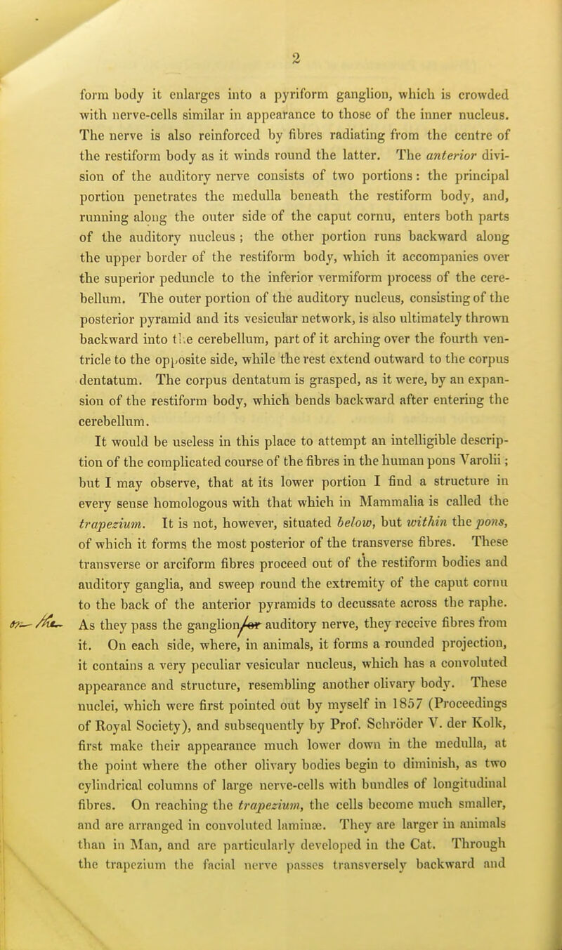 form body it enlarges into a pyriform ganglion, which is crowded with nerve-cells similar in appearance to those of the inner nucleus. The nerve is also reinforced by fibres radiating from the centre of the restiform body as it winds round the latter. The anterior divi- sion of the auditory nerve consists of two portions: the principal portion penetrates the medulla beneath the restiform body, and, running along the outer side of the caput cornu, enters both parts of the auditory nucleus ; the other portion runs backward along the upper border of the restiform body, which it accompanies over the superior peduncle to the inferior vermiform process of the cere- bellum. The outer portion of the auditory nucleus, consisting of the posterior pyramid and its vesicular network, is also ultimately thrown backward into ti e cerebellum, part of it arching over the fourth ven- tricle to the opjyosite side, while the rest extend outward to the corpus dentatum. The corpus dentatum is grasped, as it were, by an expan- sion of the restiform body, which bends backward after entering the cerebellum. It would be useless in this place to attempt an intelligible descrip- tion of the complicated course of the fibres in the human pons Varolii; but I may observe, that at its lower portion I find a structure in every sense homologous with that which in Mammalia is called the trapezium. It is not, however, situated below, but within the pons, of which it forms the most posterior of the transverse fibres. These transverse or arciform fibres proceed out of the restiform bodies and auditory ganglia, and sweep round the extremity of the caput cornu to the back of the anterior pyramids to decussate across the raphe. As they pass the ganglioiyW auditory nerve, they receive fibres from it. On each side, where, in animals, it forms a rounded projection, it contains a very pecuhar vesicular nucleus, which has a convoluted appearance and structure, resembling another olivary body. These nuclei, which were first pointed out by myself in 1857 (Proceedings of Royal vSociety), and subsequently by Prof. Schroder V. der Kolk, first make their appearance much lower down in the medulla, at the point where the other olivary bodies begin to diminish, as two cylindrical columns of large nerve-cells with bundles of longitudinal fibres. On reaching the trapezium, the cells become much smaller, and are arranged in convoluted laminse. They are larger in animals than in Man, and are particularly developed in the Cat. Through the trapezium the facial nerve passes transversely backward and
