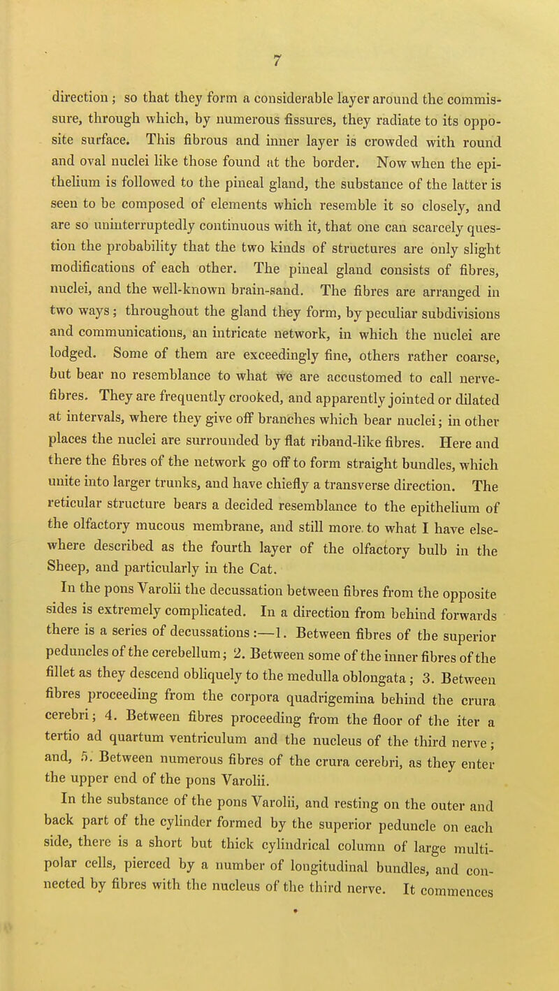 direction; so that they form a considerable layer around the commis- sure, through which, by numerous fissures, they radiate to its oppo- site surface. This fibrous and inner layer is crowded with round and oval nuclei like those found iit the border. Now when the epi- thelium is followed to the pineal gland, the substance of the latter is seen to be composed of elements which resemble it so closely, and are so uninterruptedly continuous with it, that one can scarcely ques- tion the probabihty that the two kinds of structures are only slight modifications of each other. The pineal gland consists of fibres, nuclei, and the well-known brain-sand. The fibres are arranged in two ways; throughout the gland they form, by peculiar subdivisions and communications, an intricate network, in which the nuclei are lodged. Some of them are exceedingly fine, others rather coarse, but bear no resemblance to what we are accustomed to call nerve- fibres. They are frequently crooked, and apparently jointed or dilated at intervals, where they give off branches which bear nuclei; in other places the nuclei are surrounded by flat riband-like fibres. Here and there the fibres of the network go off to form straight bundles, which unite into larger trunks, and have chiefly a transverse direction. The reticular structure bears a decided resemblance to the epithelium of the olfactory mucous membrane, and still more, to what I have else- where described as the fourth layer of the olfactory bulb in the Sheep, and particularly in the Cat, In the pons Varolii the decussation between fibres from the opposite sides is extremely complicated. In a direction from behind forwards there is a series of decussations :—1. Between fibres of the superior peduncles of the cerebellum; 2. Between some of the inner fibres of the fillet as they descend obliquely to the medulla oblongata; 3. Between fibres proceeding from the corpora quadrigemina behind the crura cerebri; 4. Between fibres proceeding from the floor of the iter a tertio ad quartum ventriculum and the nucleus of the third nerve; and, Between numerous fibres of the crura cerebri, as they enter the upper end of the pons Varolii. In the substance of the pons Varolii, and resting on the outer and back part of the cylinder formed by the superior peduncle on each side, there is a short but thick cylindrical column of large multi- polar cells, pierced by a number of longitudinal bundles, and con- nected by fibres with the nucleus of the third nerve. It commences