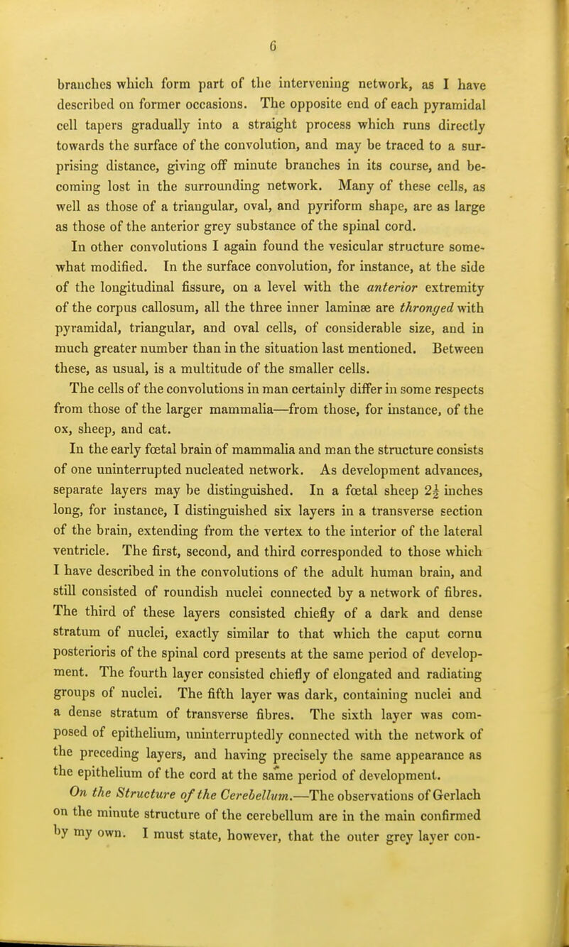 branches which form part of the intervening network, as I have described on former occasions. The opposite end of each pyramidal cell tapers gradually into a straight process which runs directly towards the surface of the convolution, and may be traced to a sur- prising distance, giving off minute branches in its course, and be- coming lost in the surrounding network. Many of these cells, as well as those of a triangular, oval, and pyriform shape, are as large as those of the anterior grey substance of the spinal cord. In other convolutions I again found the vesicular structure some- what modified. In the surface convolution, for instance, at the side of the longitudinal fissure, on a level with the anterior extremity of the corpus callosum, all the three inner laminae are thronged with pyramidal, triangular, and oval cells, of considerable size, and in much greater number than in the situation last mentioned. Between these, as usual, is a multitude of the smaller cells. The cells of the convolutions in man certainly differ in some respects from those of the larger mammalia—from those, for instance, of the ox, sheep, and cat. In the early foetal brain of mammalia and man the structure consists of one uninterrupted nucleated network. As development advances, separate layers may be distmguished. In a foetal sheep 2g uiches long, for instance, I distinguished six layers in a transverse section of the brain, extending from the vertex to the interior of the lateral ventricle. The first, second, and third corresponded to those which I have described in the convolutions of the adult human brain, and still consisted of roundish nuclei connected by a network of fibres. The third of these layers consisted chiefly of a dark and dense stratum of nuclei, exactly similar to that which the caput coma posterioris of the spinal cord presents at the same period of develop- ment. The fourth layer consisted chiefly of elongated and radiating groups of nuclei. The fifth layer was dark, containing nuclei and a dense stratum of transverse fibres. The sixth layer was com- posed of epithehum, uninterruptedly connected with the network of the preceding layers, and having precisely the same appearance as the epithelium of the cord at the same period of development. On the Structure of the Cerebellum.—The observations of Gerlach on the minute structure of the cerebellum are in the main confirmed by my own. I must state, however, that the outer grey layer con-