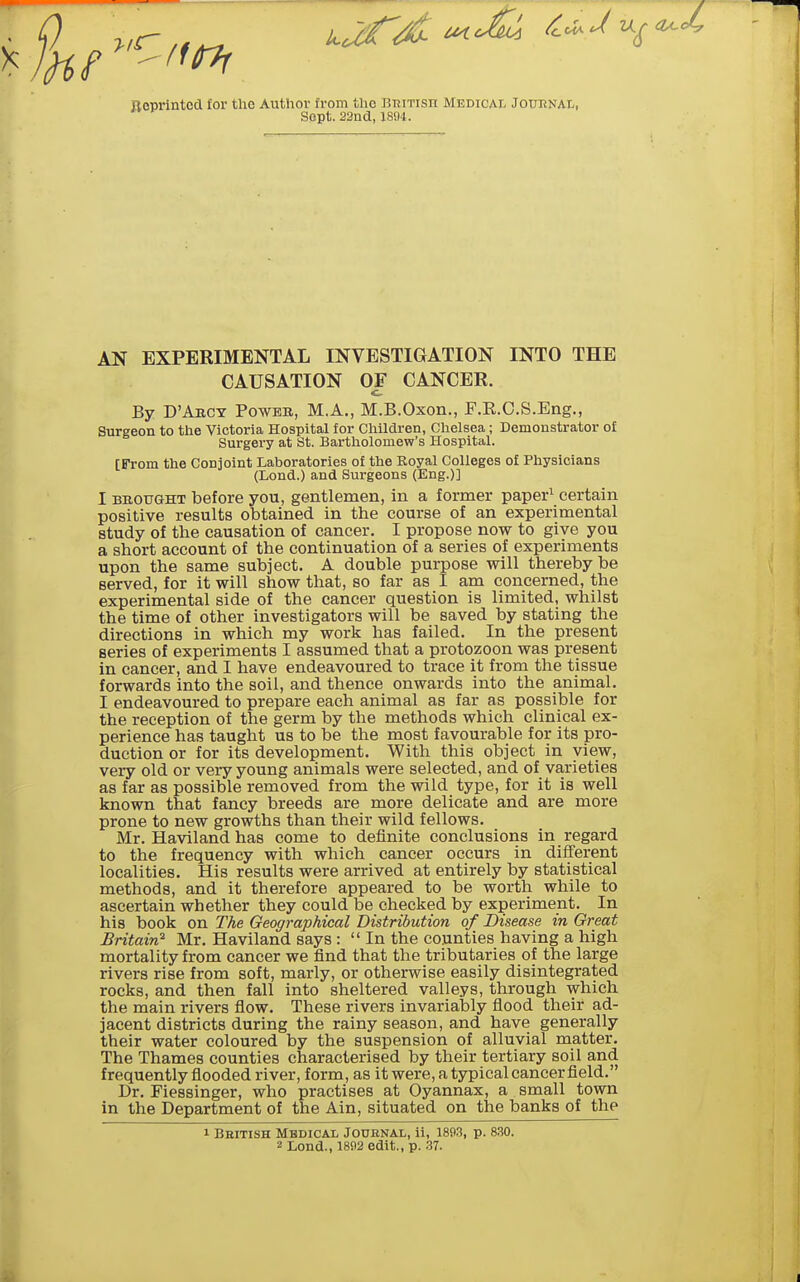 Reprinted for the Author from the BuiTisn Medical JounNAt, Sept. 23nd, 1894. AN EXPERIMENTAL INVESTIGATION INTO THE CAUSATION OF CANCER. By D'Arcy Power, M.A., M.B.Oxon., F.R.O.S.Eng., Surgeon to the Victoria Hospital for Children, Chelsea; Demonstrator of Surgery at St. Bartholomew's Hospital. [From the Conjoint Laboratories of the Royal Colleges of Physicians (Lond.) and Surgeons (Eng.)] I BBOUGHT before you, gentlemen, in a former paper^ certain positive results obtained in the course of an experimental study of the causation of cancer. I propose now to give you a short account of the continuation of a series of experiments upon the same subject. A double purpose will thereby be served, for it will show that, so far as I am concerned, the experimental side of the cancer question is limited, whilst the time of other investigators will be saved by stating the directions in which my work has failed. In the present series of experiments I assumed that a protozoon was present in cancer, and I have endeavoured to trace it from the tissue forwards into the soil, and thence onwards into the animal. I endeavoured to prepare each animal as far as possible for the reception of the germ by the methods which clinical ex- perience has taught us to be the most favourable for its pro- duction or for its development. With this object in view, very old or very young animals were selected, and of varieties as far as possible removed from the wild type, for it is well known that fancy breeds are more delicate and are more prone to new growths than their wild fellows. Mr. Haviland has come to definite conclusions in regard to the frequency with which cancer occurs in different localities. His results were arrived at entirely by statistical methods, and it therefore appeared to be worth while to ascertain whether they could be checked by experiment. In his book on The Geographical Distribution of Disease in Great Britain^ Mr. Haviland says :  In the counties having a high mortality from cancer we find that the tributaries of the large rivers rise from soft, marly, or otherwise easily disintegrated rocks, and then fall into sheltered valleys, through which the main rivers fiow. These rivers invariably flood their ad- jacent districts during the rainy season, and have generally their water coloured by the suspension of alluvial matter. The Thames counties characterised by their tertiary soil and frequently flooded river, form, as itwere,atypical cancerfield. Dr. Fiessinger, who practises at Oyannax, a small town in the Department of the Ain, situated on the banks of the I Bbitish Mbdicai, Jodbnal, ii, 1893, p. 8.30. 2 Lond., 1892 edit., p. .37. ft