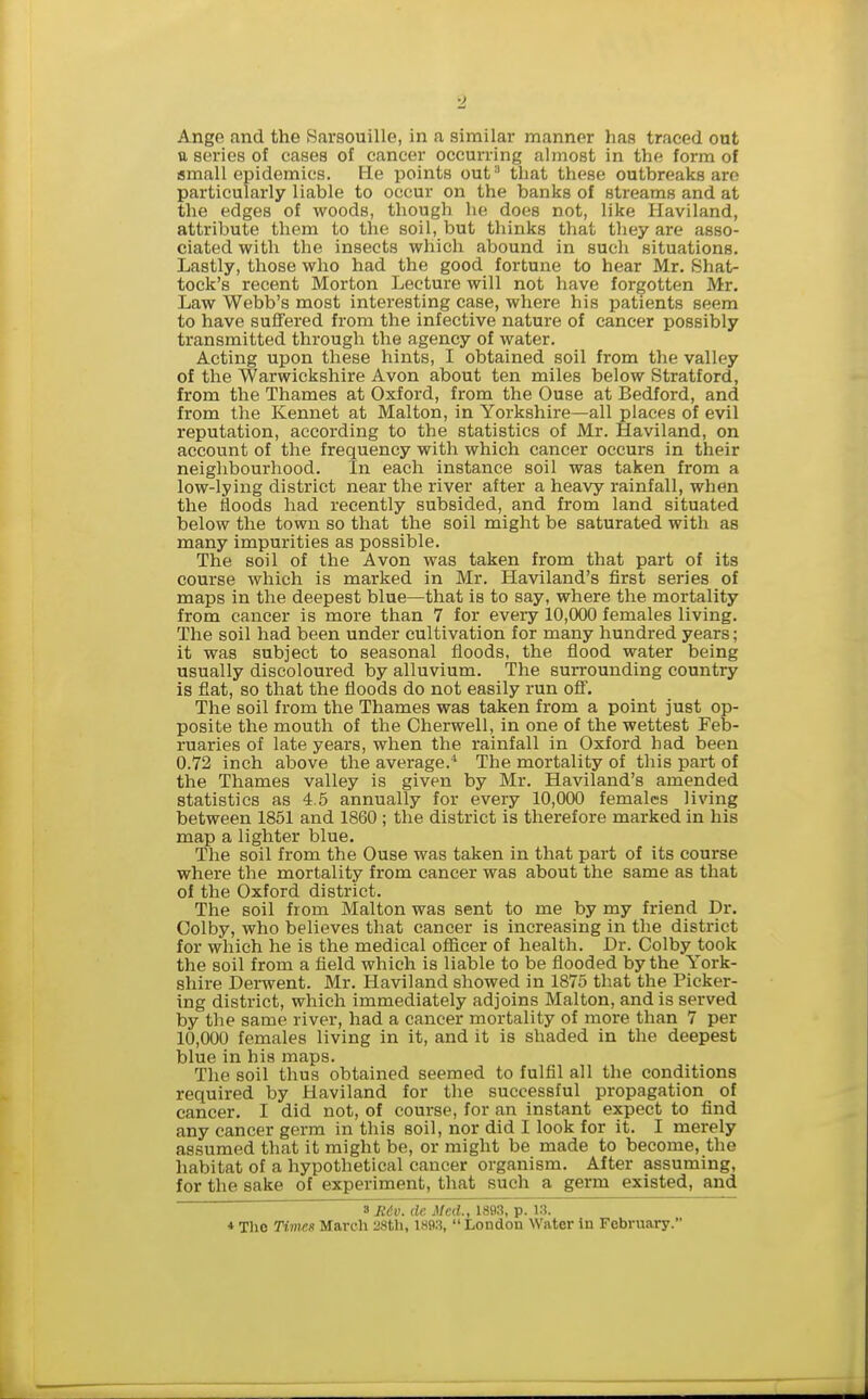 a series of cases of cancer occurring almost in the form of small epidemics, fie points out that these outbreaks are particularly liable to occur on the banks of streams and at the edges of woods, though he does not, like Haviland, attribute them to the soil, but thinks that they are asso- ciated with the insects which abound in such situations. Lastly, those who had the good fortune to hear Mr. Shat- tock's recent Morton Lecture will not have forgotten Mr. Law Webb's most interesting case, where his patients seem to have suffered from the infective nature of cancer possibly transmitted through the agency of water. Acting upon these hints, I obtained soil from the valley of the Warwickshire Avon about ten miles below Stratford, from the Thames at Oxford, from the Ouse at Bedford, and from the Kennet at Malton, in Yorkshire—all places of evil reputation, according to the statistics of Mr. Haviland, on account of the frequency with which cancer occurs in their neighbourhood. In each instance soil was taken from a low-lying district near the river after a heavy rainfall, when the floods had recently subsided, and from land situated below the town so that the soil might be saturated with as many impurities as possible. The soil of the Avon was taken from that part of its course which is marked in Mr. Haviland's first series of maps in the deepest blue—that is to say, where the mortality from cancer is more than 7 for every 10,000 females living. The soil had been under cultivation for many hundred years; it was subject to seasonal floods, the flood water being usually discoloured by alluvium. The surrounding country is fiat, so that the fioods do not easily run off. The soil from the Thames was taken from a point just op- posite the mouth of the Cherwell, in one of the wettest Feb- ruaries of late years, when the rainfall in Oxford had been 0.72 inch above the average. The mortality of this part of the Thames valley is given by Mr. Haviland's amended statistics as 4.5 annually for every 10,000 females living between 1851 and 1860 ; the district is therefore marked in his map a lighter blue. The soil from the Ouse was taken in that part of its course where the mortality from cancer was about the same as that of the Oxford district. The soil from Malton was sent to me by my friend Dr. Colby, who believes that cancer is increasing in the district for which he is the medical officer of health. Dr. Colby took the soil from a field which is liable to be fiooded by the York- shire Derwent. Mr. Haviland showed in 1875 that the Picker- ing district, which immediately adjoins Malton, and is served by the same river, had a cancer mortality of more than 7 per 10,000 females living in it, and it is shaded in the deepest blue in his maps. The soil thus obtained seemed to fulfil all the conditions required by Haviland for the successful propagation of cancer. I did not, of course, for an instant expect to find any cancer germ in this soil, nor did I look for it. I merely assumed that it might be, or might be made to become, the habitat of a hypothetical cancer organism. After assuming, for the sake of experiment, that such a germ existed, and Tfidw. de Med., 1893, p. 13. ♦ Tlie Ttm«« March 28th, 1893,  London Water in February.