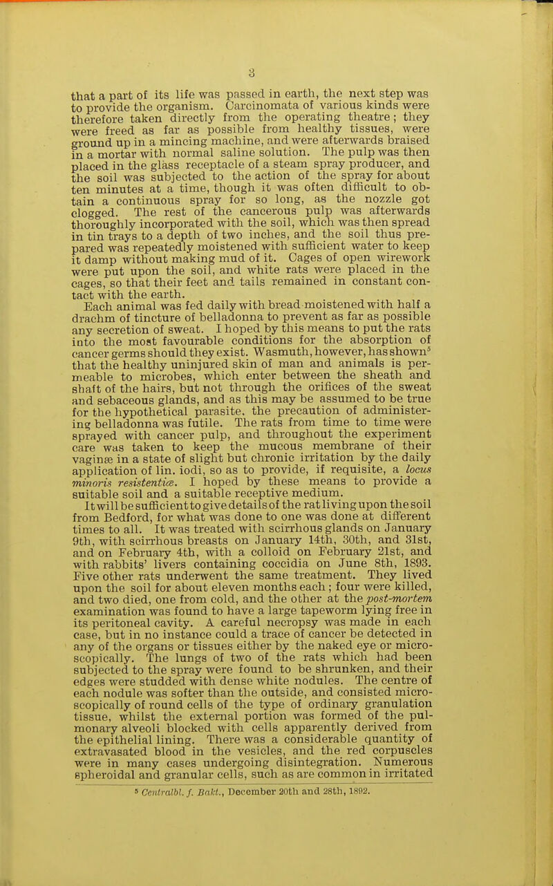 that a part of its life was passed in earth, the next step was to provide the organism. Carcinomata of various kinds were therefore taken directly from the operating theatre; they were freed as far as possible from healthy tissues, were ground up in a mincing machine, and were afterwards braised in a mortar with normal saline solution. The pulp was then placed in the glass receptacle of a steam spray producer, and the soil was subjected to the action of the spray for about ten minutes at a time, though it was often difficult to ob- tain a continuous spray for so long, as the nozzle got clogged. The rest of the cancerous pulp was afterwards thoroughly incorporated with the soil, which was then spread in tin trays to a depth of two inches, and the soil thus pre- pared was repeatedly moistened with sufficient water to keep it damp without making mud of it. Cages of open wirework were put upon the soil, and white rats were placed in the cages, so that their feet and tails remained in constant con- tact with the earth. Each animal was fed daily with bread moistened with half a drachm of tincture of belladonna to prevent as far as possible any secretion of sweat. I hoped by this means to put the rats into the most favourable conditions for the absorption of cancer germs should they exist. Wasmuth, however, has shown' that the healthy uninjured skin of man and animals is per- meable to microbes, which enter between the sheath and shaft of the hairs, but not through the orifices of the sweat and sebaceous glands, and as this may be assumed to be true for the hypothetical parasite, the precaution of administer- ing belladonna was futile. The rats from time to time were sprayed with cancer pulp, and throughout the experiment care was taken to keep the mucous membrane of their vaginte in a state of slight but chronic irritation by the daily application of lin. iodi, so as to provide, if requisite, a locus minoris resistentice. I hoped by these means to provide a suitable soil and a suitable receptive medium. 11 will be sufficient to give details of the rat living upon the soil from Bedford, for what was done to one was done at different times to all. It was treated with scirrhous glands on January 9th, with scirrhous breasts on January 14th, 30th, and 31st, and on February 4th, with a colloid on February 21st, and with rabbits' livers containing coccidia on June 8th, 1893. Five other rats underwent the same treatment. They lived upon the soil for about eleven months each; four were killed, and two died, one from cold, and the other at the post-mortem examination was found to have a large tapeworm lying free in its peritoneal cavity. A careful necropsy was made in each case, but in no instance could a trace of cancer be detected in any of the organs or tissues either by the naked eye or micro- scopically. The lungs of two of the rats which had been subjected to the spray were found to be shrunken, and their edges were studded with dense white nodules. The centre of each nodule was softer than the outside, and consisted micro- scopically of round cells of the type of ordinary granulation tissue, whilst the external portion was formed of the pul- monary alveoli blocked with cells apparently derived from the epithelial lining. There was a considerable quantity of extravasated blood in the vesicles, and the red corpuscles were in many cases undergoing disintegration. Numerous spheroidal and granular cells, such as are common in irritated » Centralbl. /. Bakt., December 20th and 28th, 18!)2.