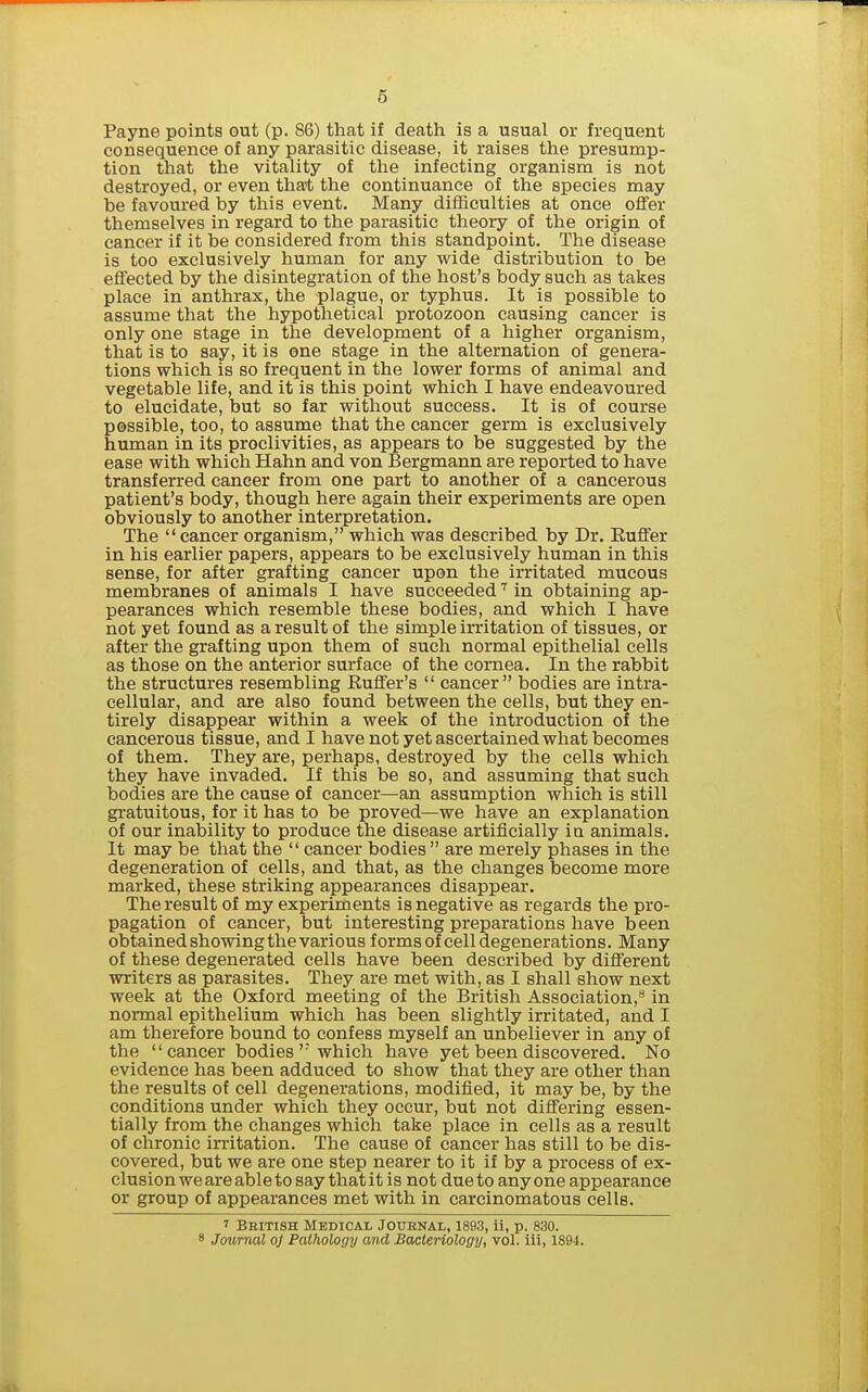 Payne points out (p. 86) that if death is a usual or frequent consequence of any parasitic disease, it raises the presump- tion that the vitality of the infecting organism is not destroyed, or even that the continuance of the species may be favoured by this event. Many difficulties at once offer themselves in regard to the parasitic theory of the origin of cancer if it be considered from this standpoint. The disease is too exclusively human for any wide distribution to be effected by the disintegration of the host's body such as takes place in anthrax, the plague, or typhus. It is possible to assume that the hypothetical protozoon causing cancer is only one stage in the development of a higher organism, that is to say, it is one stage in the alternation of genera- tions which is so frequent in the lower forms of animal and vegetable life, and it is this point which I have endeavoured to elucidate, but so far without success. It is of course possible, too, to assume that the cancer germ is exclusively human in its proclivities, as appears to be suggested by the ease with which Hahn and von Bergmann are reported to have transferred cancer from one part to another of a cancerous patient's body, though here again their experiments are open obviously to another interpretation. The cancer organism, which was described by Dr. Euffer in his earlier papers, appears to be exclusively human in this sense, for after grafting cancer upon the irritated mucous membranes of animals I have succeededin obtaining ap- pearances which resemble these bodies, and which I have not yet found as a result of the simple irritation of tissues, or after the grafting upon them of such normal epithelial cells as those on the anterior surface of the cornea. In the rabbit the structures resembling Buffer's  cancer bodies are intra- cellular, and are also found between the cells, but they en- tirely disappear within a week of the introduction of the cancerous tissue, and I have not yet ascertained what becomes of them. They are, perhaps, destroyed by the cells which they have invaded. If this be so, and assuming that such bodies are the cause of cancer—an assumption which is still gratuitous, for it has to be proved—we have an explanation of our inability to produce the disease artificially iu animals. It may be that the  cancer bodies  are merely phases in the degeneration of cells, and that, as the changes become more marked, these striking appearances disappear. The result of my experiments is negative as regards the pro- pagation of cancer, but interesting preparations have been obtained showing the various forms of cell degenerations. Many of these degenerated cells have been described by different writers as parasites. They are met with, as I shall show next week at the Oxford meeting of the British Association,** in normal epithelium which has been slightly irritated, and I am therefore bound to confess myself an unbeliever in any of the cancer bodies' which have yet been discovered. No evidence has been adduced to show that they are other than the results of cell degenerations, modified, it may be, by the conditions under which they occur, but not differing essen- tially from the changes which take place in cells as a result of chronic irritation. The cause of cancer has still to be dis- covered, but we are one step nearer to it if by a process of ex- clusion we are able to say that it is not due to any one appearance or group of appearances met with in carcinomatous cells. 7 Bhitish Medical Jouenal, 1893, ii, p. 830. 8 Journal oj Pathology and Bacteriology, vol. iii, 1894.