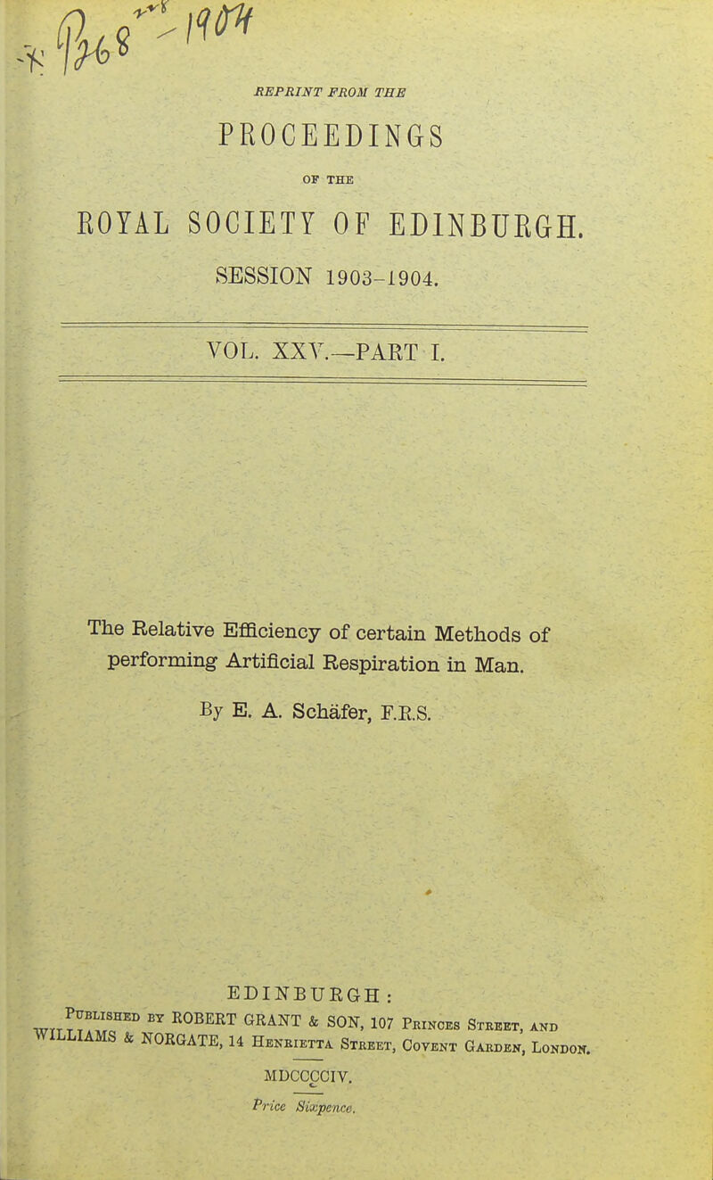 HEPRINT FROM THE PROCEEDINGS OF THE ROYAL SOCIETY OF EDINBURGH. SESSION 1903-1904. VOL. XXY.—PART I. The Relative Efficiency of certain Methods of performing Artificial Respiration in Man. By E. A. Schafer, F.E.S. EDINBUEGH: wrrTT^.r''' ^^^'^'^ ^ SON, 107 Peinces Steeet, and WILLIAMS & NORGATE, 14 Heneietta Steeet, Covent Gaeden, Londok. MDCCCCIV. Price Sixpence.