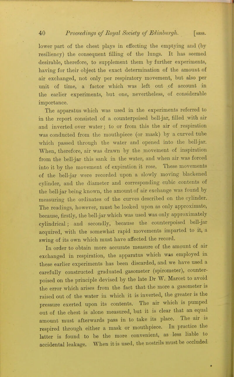 lower part of the chest plays in effecting the emptying and (by resiliency) the consequent filling of the lungs. It has seemed desirable, therefore, to supplement them by further experiments, having for their object the exact determination of the amount of air exchanged, not only per respiratory movement, but also per unit of time, a factor which was left out of account in the earlier experiments, but one, nevertheless, of considerable importance. The apparatus which was used in the experiments referred to in the report consisted of a counterpoised bell-jar, filled -with air and inverted over water; to or from this the air of respiration was conducted from the mouthpiece (or mask) by a curved tube which passed through the water and opened into the bell-jar. When, therefore, air was drawn by the movement of inspiration from the bell-jar this sank in the Avater, and when air w^as forced into it by the movement of expiration it rose. These movements of the bell-jar Avere recorded upon a slowly moving blackened cylinder, and tlie diameter and corresponding cubic contents of the bell-jar being known, the amount of air exchange Avas found by measuring the ordinates of the curves described on the cylinder. The readings, however, must be looked upon as only approximate, because, firstly, the bell-jar AA'hich Avas used was only approximately cylindrical; and secondly, because the counterpoised bell-jar acquired, with the someAvhat rapid movements imparted to it, a swing of its own Avhich must have affected the record. In order to obtain more accurate measure of the amount of air exchanged in respiration, the apparatus Avhich Avas employed in these earlier experiments has been discarded, and Ave have used a carefully constructed graduated gasometer (spirometer), counter- poised on the principle devised by the late Dr W. Marcet to avoid the error which arises from the fact that the more a gasometer is raised out of the water in which it is inverted, the greater is the pressure exerted upon its contents. The air which is pumped out of the chest is alone measured, but it is clear that an equal amount must afterwards pass in to take its place. The air is respired through either a mask or mouthpiece. In practice the latter is found to be the more convenient, as less liable to accidental leakage. AVhen it is used, the nostrils must be occluded