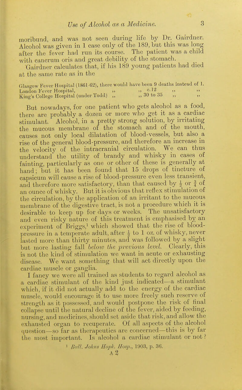 moribund, and was not seen during life by Dr. Gairdner. Alcohol was given in 1 case only of the 189, but this was long after the fever had run its course. The patient was a child with cancrum oris and great debility of the stomach. Gairdner calculates that, if his 189 young patients had died at the same rate as in the Glasgow Fever Hospital (1861-62), there would have been 9 deaths instead of 1. Loudon Fever Hospital, >, >> c.l2 ,, King's College Hospital (under Todd) ,, ,, 30 to 35 ,, „ But nowadays, for one patient who gets alcohol as a food, there are probably a dozen or more who get it as a cardiac stimulant. Alcohol, in a pretty strong solution, by irritating the mucous membrane of the stomach and of the mouth, causes not only local dilatation of blood-vessels, but also a rise of the general blood-pressure, and therefore an increase in the velocity of the intracranial circulation. We can thus understand the utility of brandy and whisky in cases of fainting, particularly as one or other of these is generally at hand; but it has been found that 15 drops of tincture of capsicum will cause a rise of blood-pressure even less transient, and therefore more satisfactory, than that caused by |- or f of an ounce of whisky. But it is obvious that reflex stimulation of the circulation, by the application of an irritant to the mucous membrane of the digestive tract, is not a procedure which it is desirable to keep up for days or weeks. The unsatisfactory and even rislcy nature of this treatment is emphasised by an experiment of Briggs,^ which showed that the rise of blood- pressure in a temperate adult, after | to 1 oz. of whisky, never lasted more than thirty minutes, and was followed by a slight but more lasting fall below the previous level. Clearly, this is not the kind of stimulation we want in acute or exhausting disease. We want something that will act directly upon the cardiac muscle or ganglia. I fancy we were all trained as students to regard alcohol as a cardiac stimulant of the kind just indicated—a stimulant which, if it did not actually add to the energy of the cardiac muscle, would encourage it to use more freely such reserve of strength as it possessed, and would postpone the risk of final collapse until the natural decline of the fever, aided by feeding, nursing, and medicines, should set aside that risk, and allow the exhausted oi'gan to recupei'ate. Of all aspects of the alcohol (luestion—so far as tlierapeutics are concerned—this is by far the most important. Is alcohol a cardiac stimulant or not ? 1 /]nU. Johns Hopk. Uosp., 1903, p. 36, a2