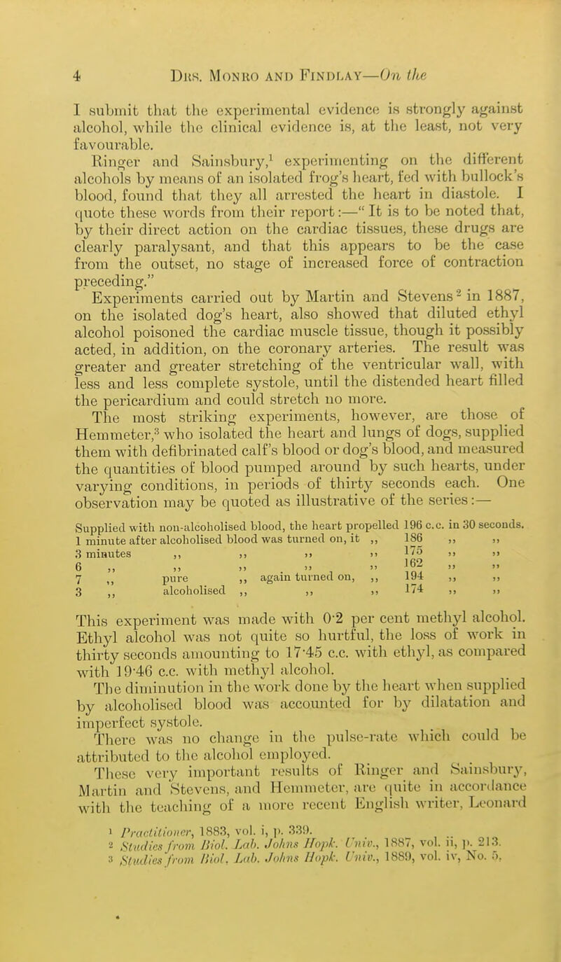 I submit that the experimental evidence is strongly against alcohol, while the clinical evidence is, at the least, not very favourable. Ringer and Sainsbury,^ experimenting on the different alcohols by means of an isolated frog's heart, fed with bullock's blood, found that they all arrested the heart in diastole. I ([uote these words from their report:— It is to be noted that, by their direct action on the cardiac tissues, these drugs are clearly paralysant, and that this appears to be the case from the outset, no stage of increased force of contraction preceding. Experiments carried out by Martin and Stevens ^ in 1887, on the isolated dog's heart, also showed that diluted ethyl alcohol poisoned the cardiac muscle tissue, though it possibly acted, in addition, on the coronary arteries. The result was greater and greater stretching of the ventricular wall, with less and less complete systole, until the distended heart filled the pericardium and could stretch no more. The most striking experiments, however, are those of Hemmeter,'^ who isolated the heart and lungs of dogs, supplied them with defibrinated calf's blood or dog's blood, and measured the quantities of blood pumped around by such hearts, under varying conditions, in periods of thirtj?- seconds each. One observation may be quoted as illustrative of the series:— Supplied with nou-alcoholisecl blood, the heart propelled 196 c.c. in 30 seconds. 1 minute after alcoholised blood was turned on, it „ 186 „ ,, .3 minutes ,, ,i >> >> 175 ,i 6 „ „ » .  7 pure ,, again turned on, ,, ,, 3 ,, alcoholised ,, ,, 174 ,, ,, This experiment was made with 0-2 per cent methyl alcohol. Ethyl alcohol was not quite so hurtful, the loss of work in thirty seconds amounting to 17-45 c.c. with ethyl, as compared with 19-46 c.c. with methyl alcohol. The diminution in the work done by the heart when supplied by alcoholised blood was accounted for by dilatation and imperfect systole. There was no change in the pulse-rate which could be attributed to the alcohol employed. These vei-y important results of Ringer and Sainsbury, Martin and Stevens, and Hcmmeter, are (juite in accordance with the teaching of a more recent English writer, Leonard 1 Practitioner, 1883, vol. i, ]). 33!). 2 Studies from liiol. Lnh. Johns Hopk: i'niv., 1887, vol. ii, ji. 213. 3 Slvdies from liiol. L(tb. Johns Hopk: Univ., 188!), vol. iv, No. T),