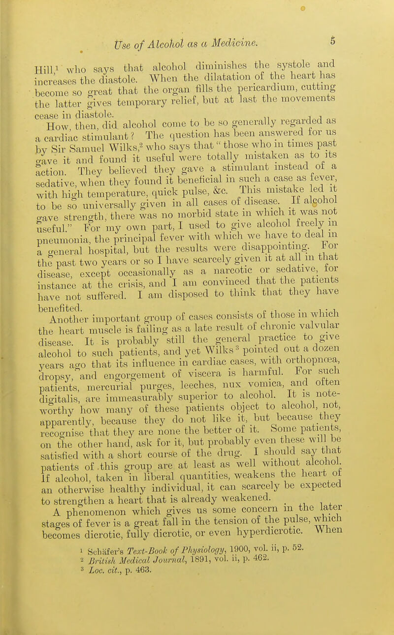 o Use of Alcohol as a Medicine. 5 Hill 1 who says that alcohol diminishes the systole and increases the diastole. When the dilatation of the heart has become so great that the organ fills the pericardium, cutting the latter gives temporary relief, but at last the movements cease in diastole. i How then, did alcohol come to be so generally regarded as a cardiac stimulant ? The question has been answered for us bv Sir Samuel Wilks,^ who says that  those who m times past aave it and found it useful were totally mistaken as to its action. They believed they gave a stimulant instead ot a sedative, when they found it beneficial in such a case as fever, with high temperature, quick pulse, &c. This mistake ed it to be sS universally given in all cases of disease If algohol aave strength, there was no morbid state m which it was not useful For my own part, I used to give alcohol freely m pneumonia, the principal fever with which we have to deal in a general hospital, but the results were disappointing. For the past two years or so I have scarcely given it at all m that disease, except occasionally as a narcotic or sedative, tor instance at the crisis, and I am convinced that the patients have not suffered. I am disposed to think that they have benefited. . , „ . , • i Another important group of cases consists of those m which the heart muscle is failing as a late result of clironic valvular disease. It is probably still the general practice to give alcohol to such patients, and yet Wilks-^ pointed out a dozen years ago that its influence in cardiac cases, with orthopnoea, dropsy, and engorgement of viscera is harmful. For such patients, mercurial purges, leeches, nux vomica, and often digitalis, are immeasurably superior to alcohol, it is note- wOTthy how many of these patients object to alcohol, not, apparently, because they do not like it, but because they recognise that they are none the better of it. Some patients, on the other hand, ask for it, but probably even these will be satisfied with a short course of the drug. I should say that patients of .this group are at least as well without alcohol. If alcohol, taken in liberal quantities, weakens the heart ot an otherwise healthy individual, it can scarcely be expected to strengthen a heart that is already weakened. A phenomenon which gives us some concern m the later stages of fever is a great fall in the tension of the pulse, which becomes dicrotic, fully dicrotic, or even hyperdicrotic. When 1 Schafer's Text-Book of Physiology, 1900, vol. ii, p. 52. 2 British Medical Journal, 1891, vol. n, p. 462. 3 Loc. cit., p. 463.