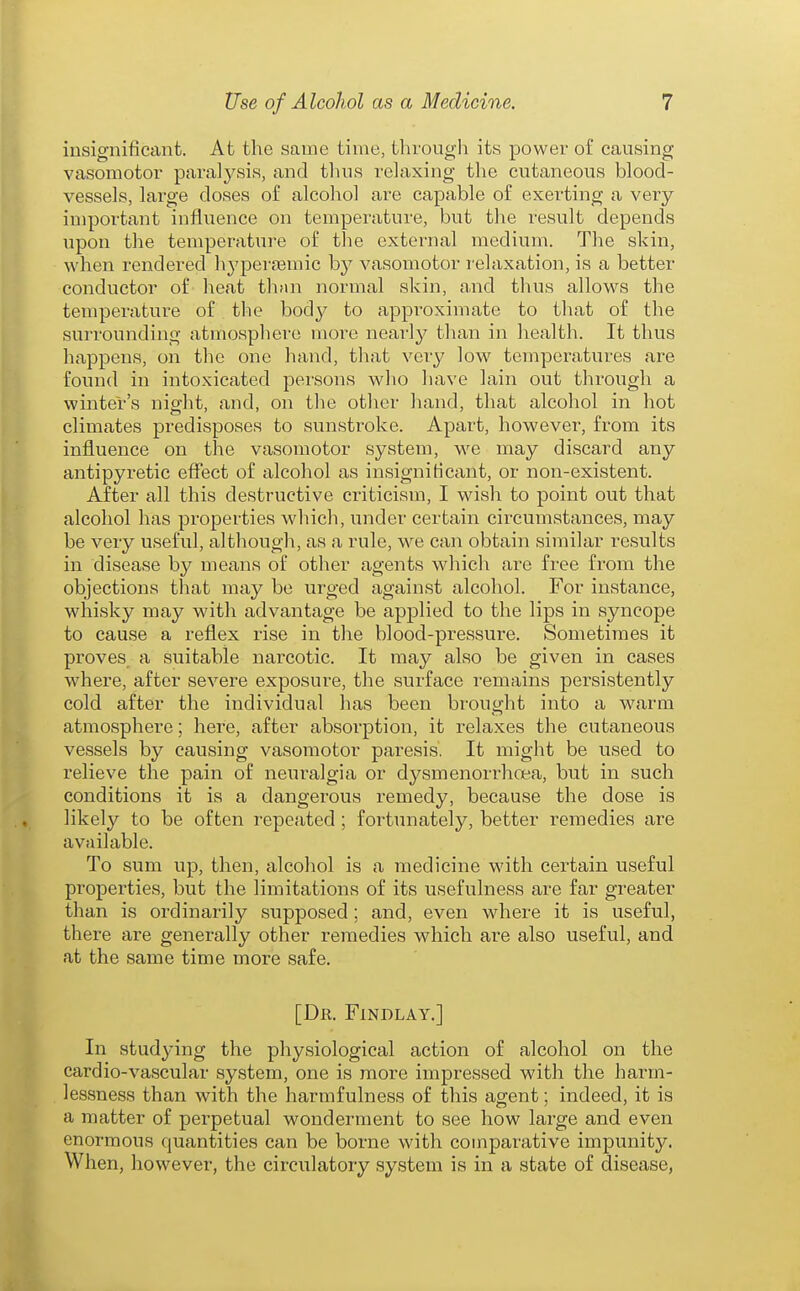 iusignificant. At the same time, through its power of causing vasomotor paralysis, and thus relaxing the cutaneous blood- vessels, lai'ge doses of alcohol are capable of exerting a very- important influence on temperature, but the result depends upon the temperature of the external medium. The skin, when rendered hyperaamic by vasomotor relaxation, is a better conductor of heat thnn normal skin, and thus allows the temperature of the body to approximate to that of the surrounding atmosphere more neai'ly than in health. It thus happens, on the one hand, that very ]ow temperatures are found in intoxicated persons who have lain out through a wintel-'s night, and, on the other hand, that alcohol in hot climates predisposes to sunstroke. Apart, however, from its influence on the vasomotor system, we may discard any antipyretic effect of alcohol as insignificant, or non-existent. After all this destructive criticism, I wish to point out that alcohol has properties which, under certain circumstances, may be very useful, although, as a rule, we can obtain similar results in disease by means of other agents which are free from the objections that may be urged against alcohol. For instance, whisky may with advantage be applied to the lips in syncope to cause a reflex rise in the blood-pressure. Sometimes it proves a suitable narcotic. It may also be given in cases where, after severe exposure, the surface remains persistently cold after the individual has been brought into a warm atmosphere; here, after absorption, it relaxes the cutaneous vessels by causing vasomotor paresis. It might be used to relieve the pain of neuralgia or dysmenorrhoea, but in such conditions it is a dangerous remedy, because the dose is likely to be often repeated ; fortunately, better remedies are available. To sum up, then, alcohol is a medicine with certain useful properties, but the limitations of its usefulness are far greater than is ordinarily supposed; and, even where it is useful, there are generally other remedies which are also useful, and at the same time more safe. [Dr. FlNDLAY.] In studying the physiological action of alcohol on the cardio-vascular system, one is more impressed with the harm- lessness than with the harmfulness of this agent; indeed, it is a matter of perpetual wonderment to see how large and even enormous quantities can be borne with comparative impunity. When, however, the circulatory system is in a state of disease,