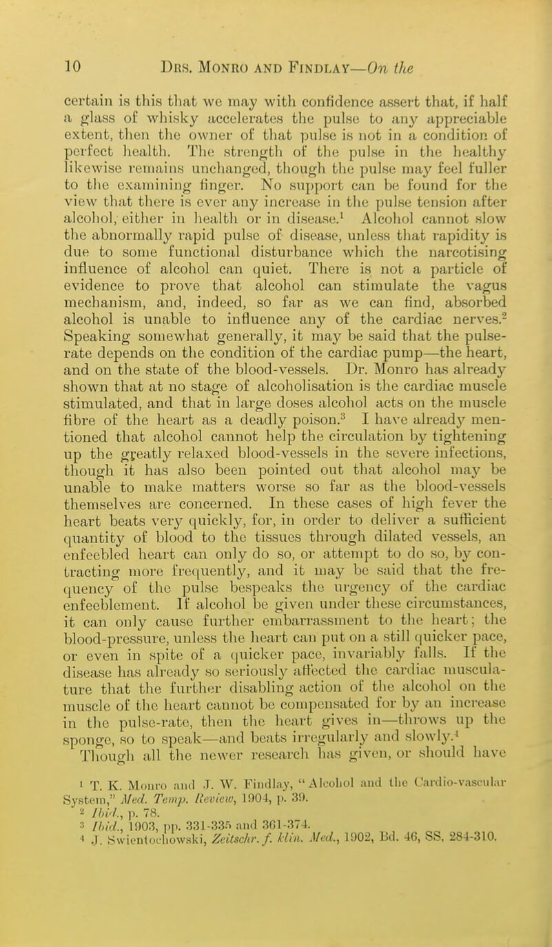 certain is this that we may with confidence assert that, if half a glass of whisky accelerates the pulse to any appreciable extent, then the owner of that pulse is not in a condition of perfect health. The strength of the pulse in the healthy likewise remains unchanged, though the pulse may feel fuller to tlie examining tinger. No support can be found for the view that there is ever any increase in the pulse tension after alcohol, either in health or in disease.^ Alcohol cannot slow the cibnormally lupid pulse of disease, unless that rapidity is due to some functional disturbance which the narcotising influence of alcohol can quiet. There is not a particle of evidence to prove that alcohol can stimulate the vagus mechanism, and, indeed, so far as we can find, absorbed alcohol is unable to influence any of the cardiac nerves.^ Speaking somewhat generally, it may be said that the pulse- rate depends on the condition of the cardiac pump—the heart, and on the state of the blood-vessels. Dr. Monro has alreadj'' shown that at no stage of alcoholisation is the cardiac muscle stimulated, and that in large doses alcohol acts on the muscle fibre of the heart as a deadly poison.^ I have alreadj'^ men- tioned that alcohol cannot help the circulation by tightening up the gi'eatly relaxed blood-vessels in the sevei'e infections, though it has also been pointed out that alcohol may be unable to make matters worse so far as the blood-vessels themselves are concerned. In these cases of high fever the heart beats very quickly, for, in order to deliver a sufficient quantity of blood to the tissues through dilated vessels, an enfeebled heart can only do so, or attempt to do so, by con- tracting more frequently, and it may be said that the fre- quency of the pulse bespeaks the urgency of the cardiac enfeeblement. If alcohol be given under these circumstances, it can only cause further embarrassment to the heart; the blood-pressure, unless the heart can put on a still quicker pace, or even in spite of a (juicker pace, invariably falls. If the disease has already so seriously affected the cardiac muscula- ture that the further disabling action of the alcohol on the muscle of the heart cannot be compensated for by an increase in the pulse-rate, then the heart gives in—throws up the sponge, so to speak—and beats irregularly and slowly.^ Though all the newer research has given, or should have 1 T. K. Monro ;u)(I J. W. Findlay, Alcoliol and tlio Cardio-vascular System, Med. Temp. Review, 190-1, ]). 39. Ihi'l., p. 78. 3 Ihid., 1903, 1)1). 331-335 and 3G1-374. ■» J. Swienlotl.ow.ski, Zeitsclir.f. klin. Med., 1902, Bd. 46, SS. 284-310.