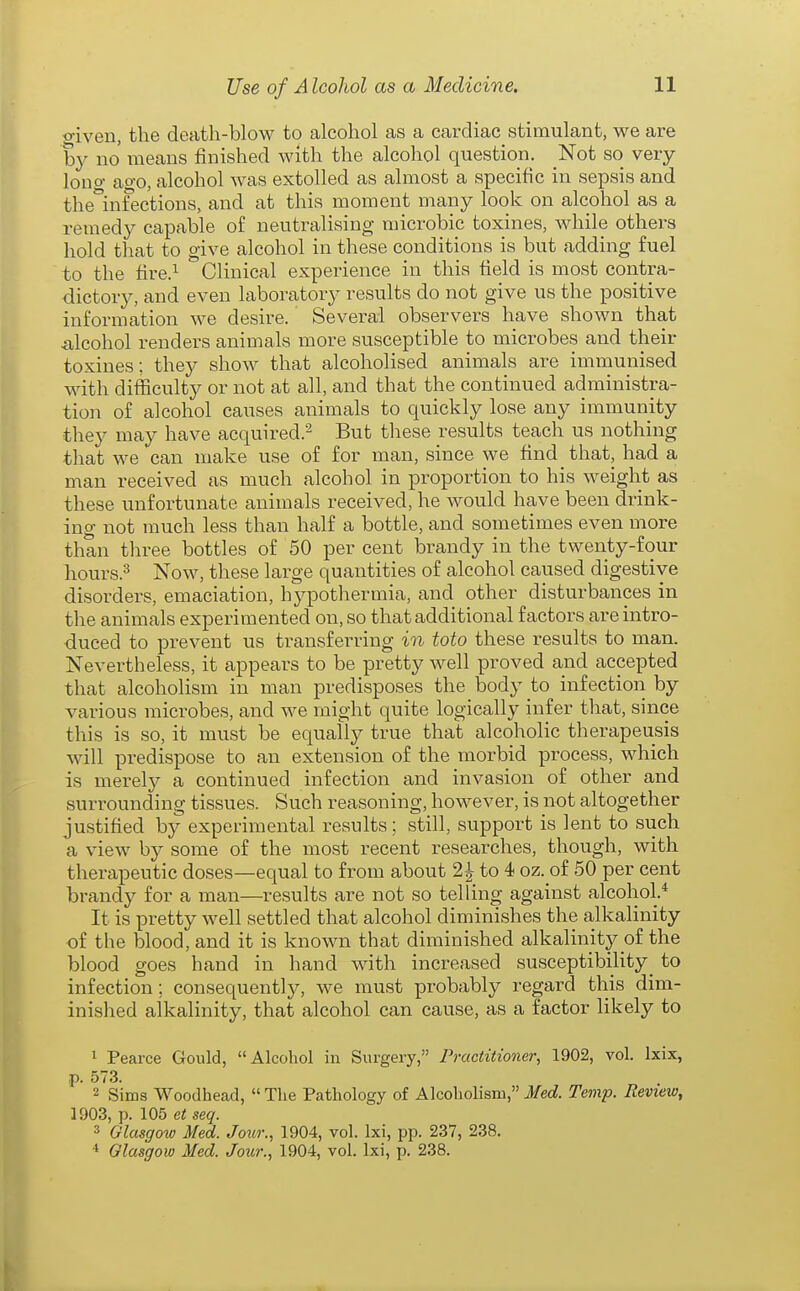 ■o-iven, the death-blow to alcohol as a cardiac stimulant, we are by no means finished with the alcohol question. Not so very lono- ao-o, alcohol was extolled as almost a specific in sepsis and the°infections, and at this moment many look on alcohol as a remedy capable of neutralising microbic toxines, while others hold tliat to give alcohol in these conditions is but adding fuel to the fire.i Clinical experience in this field is most contra- dictory, and even laboratory results do not give us the positive information we desire. Several observers have shown that iilcohol renders animals more susceptible to microbes and their toxines; they show that alcoholised animals are immunised with difficulty or not at all, and that the continued administra- tion of alcohol causes animals to quickly lose any immunity they may have acquired.'^ But these results teach us nothing that we can make use of for man, since we find that, had a man received as much alcohol in proportion to his weight as these unfortunate animals received, he would have been drink- ing not much less than half a bottle, and sometimes even more than three bottles of 50 per cent brandy in the twenty-four hours.^ Now, these large quantities of alcohol caused digestive disorders, emaciation, hypothermia, and other disturbances in the animals experimented on, so that additional factors are intro- duced to prevent us transferring in toto these results to man. Nevertheless, it appears to be pretty well proved and accepted that alcoholism in man predisposes the body to infection by various microbes, and we might quite logically infer that, since this is so, it must be equally true that alcoholic therapeusis will predispose to an extension of the morbid process, which is merely a continued infection and invasion of other and surrounding tissues. Such reasoning, however, is not altogether justified by experimental results; still, support is lent to such a view by some of the most recent researches, though, with therapeutic doses—equal to from about 2| to 4 oz. of 50 per cent brandy for a man—results are not so telling against alcohol.* It is pretty well settled that alcohol diminishes the alkalinity of the blood, and it is known that diminished alkalinity of the blood goes hand in hand with increased susceptibility_ to infection; consequently, we must probably regard this dim- inished alkalinity, that alcohol can cause, as a factor likely to 1 Pearce Gould, Alcohol in Surgery, Practitioner, 1902, vol. Ixix, p. 573. 2 Sims Woodhead,  The Pathology of Alcoholism, Med. Temp. Review, 1903, p. 105 et seq. 3 Glasgow Med. Jour., 1904, vol. Ixi, pp. 237, 238. ■* Glasgow Med. Jour., 1904, vol. Ixi, p. 238.
