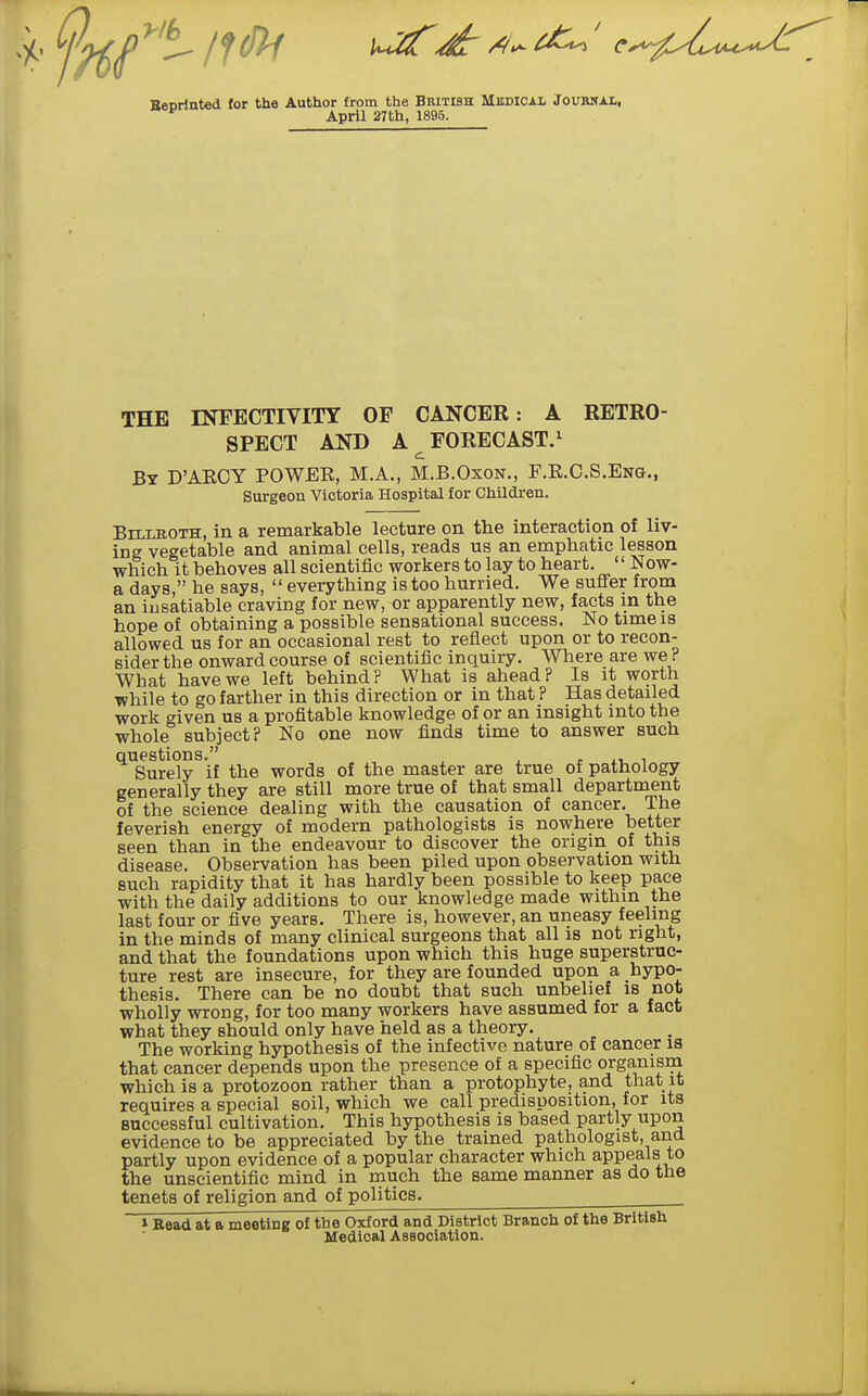 Beorinted for the Author from the British Medical Jourmal, ^ April 27th, 1895. THE INFECTIVITY OF CANCER: A RETRO- SPECT AND A ^ FORECAST.^ By D'AEOY POWEE, M.A., M.B.Oxon., F.E.C.S.Ena., Surgeon Victoria Hospital for Children. Billroth, in a remarkable lecture on the interaction of liv- ing vegetable and animal cells, reads us an emphatic lesson which it behoves all scientific workers to lay to heart. '' Now- a days, he says,  everything is too hurried. We suffer from an insatiable craving for new, or apparently new, facts m the hope of obtaining a possible sensational success. No time is allowed us for an occasional rest to reflect upon or to recon- sider the onward course of scientific inquiry. Where are we ? What have we left behind? What is ahead? Is it worth while to go farther in this direction or in that ? Has detailed work given us a profitable knowledge of or an insight into the whole subject? No one now finds time to answer such questions. , , , r ^i, i Surely if the words of the master are true of pathology generally they are still more true of that small department of the science dealing with the causation of cancer. The feverish energy of modern pathologists is nowhere better seen than in the endeavour to discover the origin of this disease. Observation has been piled upon observation with such rapidity that it has hardly been possible to keep pace with the daily additions to our knowledge made within the last four or five years. There is, however, an uneasy feeling in the minds of many clinical surgeons that all is not right, and that the foundations upon which this huge superstruc- ture rest are insecure, for they are founded upon a hypo- thesis. There can be no doubt that such unbelief is not wholly wrong, for too many workers have assumed for a fact what they should only have held as a theory. The working hypothesis of the infective nature of cancer is that cancer depends upon the presence of a specific organism which is a protozoon rather than a protophyte, and that it requires a special soil, which we call predisposition, for its successful cultivation. This hypothesis is based partly upon evidence to be appreciated by the trained pathologist, and partly upon evidence of a popular character which appeals to the unscientific mind in rauch the same manner as do the tenets of religion and of politics. 1 Read at a meeting of the Oxford and District Branch of the British Medical AsBOciation.