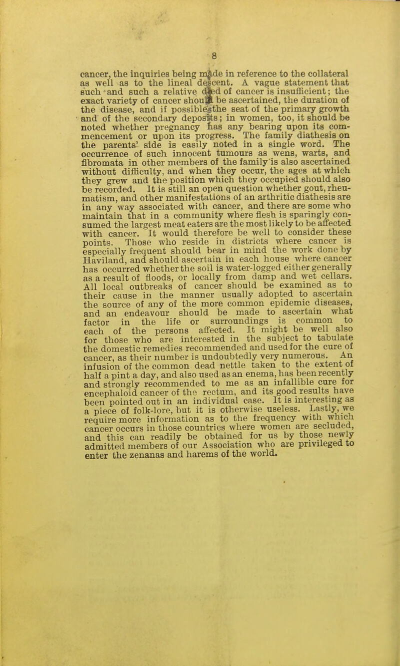 cancer, the inquiries being in|ide in reference to the collateral aa well aa to the lineal decent. A vague statement that Buch' and such a relative died of cancer is insufficient; the exact variety of cancer shou]!^ be ascertained, the duration of the disease, and if possible'sthe seat of the primary growth and of the secondary deposits; in women, too, it should be noted whether pregnancy has any bearing upon its com- mencement or upon its progress. The family diathesis on the parents' side is easily noted in a single word. The occurrence of such innocent tumours as wens, warts, and fibromata in other members of the family is also ascertained without difficulty, and when they occur, the ages at which they grew and the position which they occupied should also be recorded. It is still an open question whether gout, rheu- matism, and other manifestations of an arthritic diathesis are in any way associated with cancer, and there are some who maintain that in a community where flesh is sparingly con- sumed the largest meat eaters are the most likely to be afifected with cancer. It would therefore be well to consider these points. Those who reside in districts where cancer is especially frequent should bear in mind the work done by Haviland, and should ascertain in each house where cancer has occurred whether the soil is water-logged either generally as a result of floods, or locally from damp and wet cellars. All local outbreaks of cancer should be examined as to their cause in the manner usually adopted to ascertain the source of any of the more common epidemic diseases, and an endeavour should be made to ascertain what factor in the life or surroundings is common to each of the persons affected. It might be well also for those who are interested in the subject to tabulate the domestic remedies recommended and used for the cure of cancer, as their number is undoubtedly very numerous. An infusion of the common dead nettle taken to the extent of half a pint a day, and also used as an enema, has been recently and strongly recommended to me as an infallible cure for encephaloid cancer of the rectum, and its good results have been pointed out in an individual case. It is interesting as a piece of folk-lore, but it is otherwise useless. Lastly, we require more information as to the frequency with which cancer occurs in those countries where women are secluded, and this can readily be obtained for us by those newly admitted members of our Association who are privileged to enter the zenanas and harems of the world.