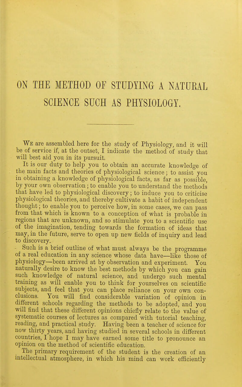 ON THE METHOD OF STUDYING A NATURAL SCIENCE SUCH AS PHYSIOLOGY, We are assembled here for the study of Physiology, and it will be of service if, at the outset, I indicate the method of study that will best aid you in its pursuit. It is our duty to help you to obtain an accurate knowledge of the main facts and theories of physiological science; to assist you in obtaining a knowledge of physiological facts, as far as possible, by your own observation; to enable you to understand the methods that have led to physiological discovery; to induce you to criticise physiological theories, and thereby cultivate a habit of independent thought; to enable you to perceive how, in some cases, we can pass from that which is known to a conception of what is probable in regions that are unknown, and so stimulate you to a scientific use of the imagination, tending towards the formation of ideas that may, in the future, serve to open up new fields of inquiry and lead to discovery. - Such is a brief outline of what must always be the programme of a real education in any science whose data have—like those of physiology—been arrived at by observation and experiment. You naturally desire to know the best methods by which you can gain such _ knowledge of natural science, and undergo such mental training as will enable you to think for yourselves on scientific subjects, and feel that you can place reliance on your own con- clusions. You will find considerable variation of opinion in different schools regarding the methods to be adopted, and you will find that these different opinions chiefly relate to the value of systematic courses of lectures as compared with tutorial teaching, reading, and practical study. Having been a teacher of science for now thirty years, and having studied in several schools in different countries, I hope I may have earned some title to pronounce an opinion on the method of scientific education. The primary requirement of the student is the creation of an intellectual atmosphere, in which his mind can work efficiently