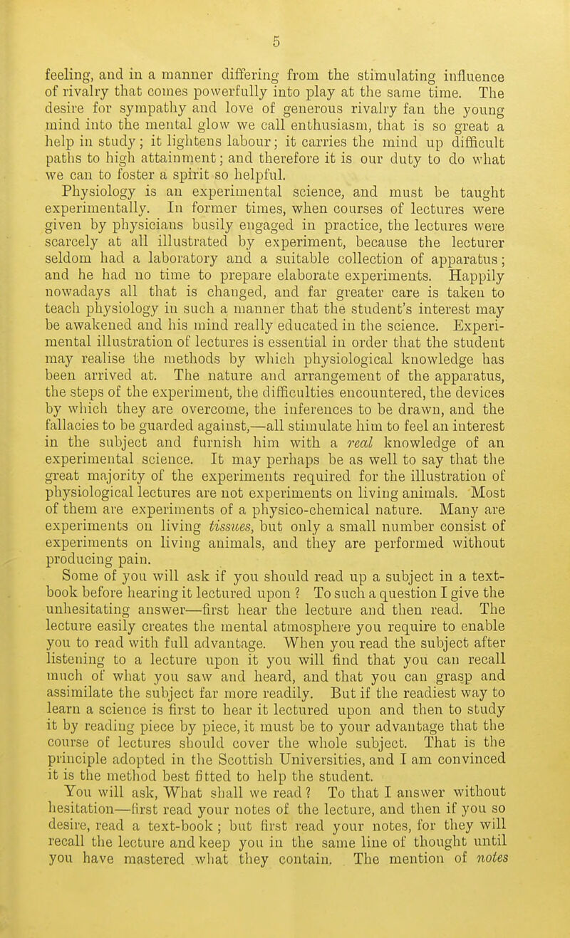 feeling, and in a manner differing from the stimulating influence of rivalry that comes powerfully into play at the same time. The desire for sympathy and love of generous rivalry fan the young mind into the mental glow we call enthusiasm, that is so great a help in study; it lightens labour; it carries the mind up difficult paths to high attainment; and therefore it is our duty to do what we can to foster a spirit so helpful. Physiology is an experimental science, and must be taught experimentally. In former times, when courses of lectures were given by physicians busily engaged in practice, the lectures were scarcely at all illustrated by experiment, because the lecturer seldom had a laboratory and a suitable collection of apparatus; and he had no time to prepare elaborate experiments. Happily nowadays all that is changed, and far greater care is taken to teach physiology in such a manner that the student's interest may be awakened and his mind really educated in the science. Experi- mental illustration of lectures is essential in order that the student may realise the methods by which physiological knowledge has been arrived at. The nature and arrangement of the apparatus, the steps of the experiment, the difficulties encountered, the devices by which they are overcome, the inferences to be drawn, and the fallacies to be guarded against,—all stimulate him to feel an interest in the subject and furnish him with a real knowledge of an experimental science. It may perhaps be as well to say that the great majority of the experiments required for the illustration of physiological lectures are not experiments on living animals. Most of them are experiments of a physico-chemical nature. Many are experiments on living tissues, but only a small number consist of experiments on living animals, and they are performed without producing pain. Some of you will ask if you should read up a subject in a text- book before hearing it lectured upon ? To such a question I give the unhesitating answer—first hear the lecture and then read. The lecture easily creates the mental atmosphere you require to enable you to read with full advantage. When you read the subject after listening to a lecture upon it you will find that you can recall much of what you saw and heard, and that you can grasp and assimilate the subject far more readily. But if the readiest way to learn a science is first to hear it lectured upon and then to study it by reading piece by piece, it must be to your advantage that the course of lectures should cover the whole subject. That is the principle adopted in the Scottish Universities, and I am convinced it is the method best fitted to help the student. You will ask. What shall we read ? To that I answer without hesitation—first read your notes of the lecture, and then if you so desire, read a text-book ; but first read your notes, for they will recall the lecture and keep you in the same line of thought until you have mastered what they contain. The mention of notes