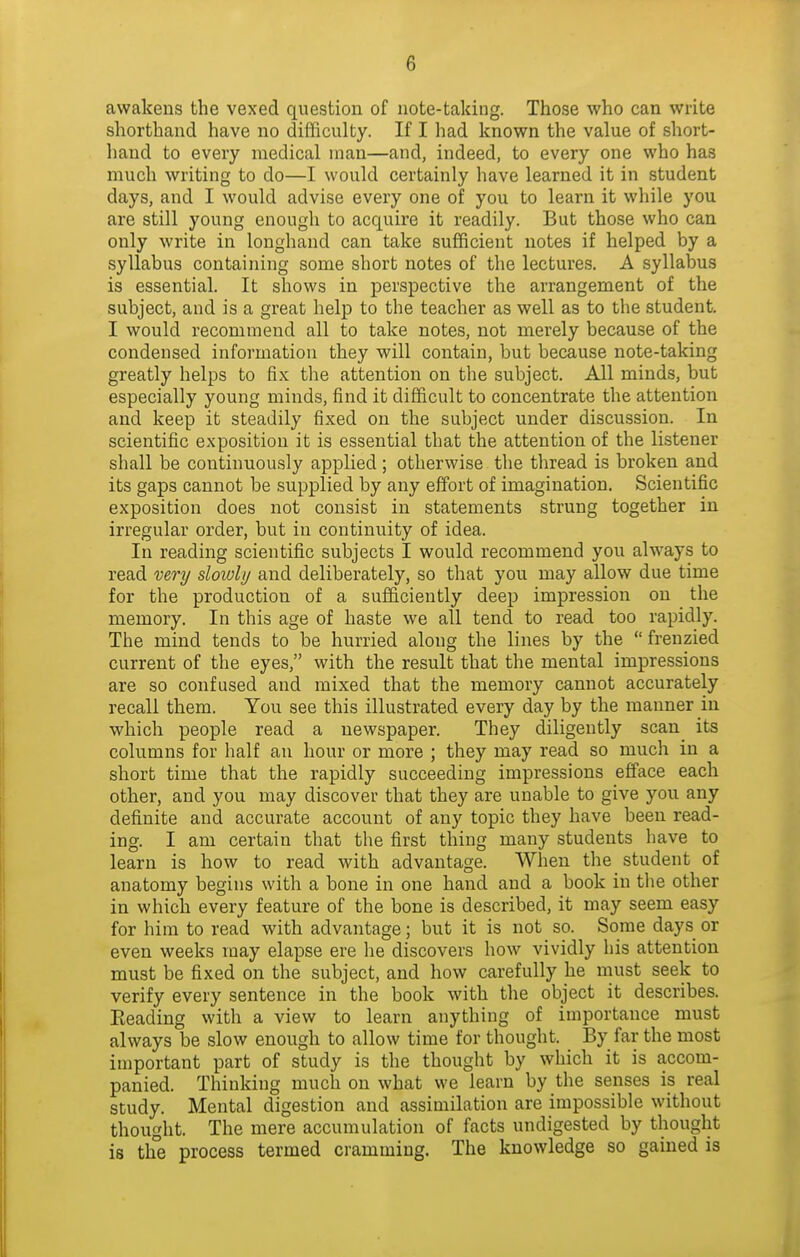 awakens the vexed question of note-takiug. Those who can write shorthand have no difficulty. If I had known the value of short- hand to every medical man—and, indeed, to every one who has much writing to do—I would certainly have learned it in student days, and I would advise every one of you to learn it while you are still young enough to acquire it readily. But those who can only write in longhand can take sufficient notes if helped by a syllabus containing some short notes of the lectures. A syllalDus is essential. It shows in perspective the arrangement of the subject, and is a great help to the teacher as well as to the student. I would recommend all to take notes, not merely because of the condensed information they will contain, but because note-taking greatly helps to fix the attention on the subject. All minds, but especially young minds, find it difficult to concentrate the attention and keep it steadily fixed on the subject under discussion. In scientific exposition it is essential that the attention of the listener shall be continuously applied; otherwise the thread is broken and its gaps cannot be supplied by any effort of imagination. Scientific exposition does not consist in statements strung together in irregular order, but in continuity of idea. In reading scientific subjects I would recommend you always to read mry slowly and deliberately, so that you may allow due time for the production of a sufficiently deep impression on the memory. In this age of haste we all tend to read too rapidly. The mind tends to be hurried along the lines by the frenzied current of the eyes, with the result that the mental impressions are so confused and mixed that the memory cannot accurately recall them. You see this illustrated every day by the manner in which people read a newspaper. They diligently scan^ its columns for half an hour or more ; they may read so much in a short time that the rapidly succeeding impressions efface each other, and you may discover that they are unable to give you any definite and accurate account of any topic they have been read- ing. I am certain that the first thing many students have to learn is how to read with advantage. When the student of anatomy begins with a bone in one hand and a book in the other in which every feature of the bone is described, it may seem easy for him to read with advantage; but it is not so. Some days or even weeks may elapse ere he discovers how vividly his attention must be fixed on the subject, and how carefully he must seek to verify every sentence in the book with the object it describes. Eeading with a view to learn anything of importance must always be slow enough to allow time for thought. By far the most important part of study is the thought by which it is accom- panied. Thinking much on what we learn by the senses is real study. Mental digestion and assimilation are impossible without thought. The mere accumulation of facts undigested by thought is the process termed cramming. The knowledge so gained is