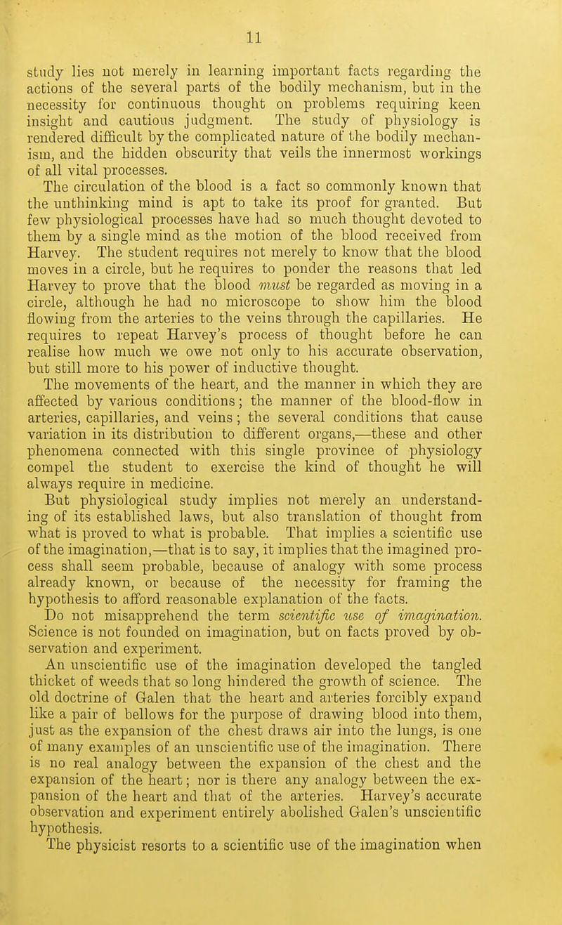 study lies not merely in learning important facts regarding the actions of the several parts of the bodily mechanism, but in the necessity for continuous thought on problems requiring keen insight and cautious judgment. The study of physiology is rendered diflicult by the complicated nature of the bodily mechan- ism, and the hidden obscurity that veils the innermost workings of all vital processes. The circulation of the blood is a fact so commonly known that the unthinking mind is apt to take its proof for granted. But few physiological processes have had so much thought devoted to them by a single mind as the motion of the blood received from Harvey. The student requires not merely to know that the blood moves in a circle, but he requires to ponder the reasons that led Harvey to prove that the blood iimst be regarded as moving in a circle, although he had no microscope to show him the blood flowing from the arteries to the veins through the capillaries. He requires to repeat Harvey's process of thought before he can realise how much we owe not only to his accurate observation, but still more to his power of inductive thought. The movements of the heart, and the manner in which they are affected by various conditions; the manner of the blood-flow in arteries, capillaries, and veins; the several conditions that cause variation in its distribution to different organs,—these and other phenomena connected with this single province of physiology compel the student to exercise the kind of thought he will always require in medicine. But physiological study implies not merely an understand- ing of its established laws, but also translation of thought from what is proved to what is probable. That implies a scientific use of the imagination,—that is to say, it implies that the imagined pro- cess shall seem probable, because of analogy with some process already known, or because of the necessity for framing the hypothesis to afford reasonable explanation of the facts. Do not misapprehend the term scientific use of imagination. Science is not founded on imagination, but on facts proved by ob- servation and experiment. An unscientific use of the imagination developed the tangled thicket of weeds that so long hindered the growth of science. The old doctrine of Galen that the heart and arteries forcibly expand like a pair of bellows for the purpose of drawing blood into them, just as the expansion of the chest draws air into the lungs, is one of many examples of an unscientific use of the imagination. There is no real analogy between the expansion of the chest and the expansion of the heart; nor is there any analogy between the ex- pansion of the heart and that of the arteries. Harvey's accurate observation and experiment entirely abolished Galen's unscientific hypothesis. The physicist resorts to a scientific use of the imagination when