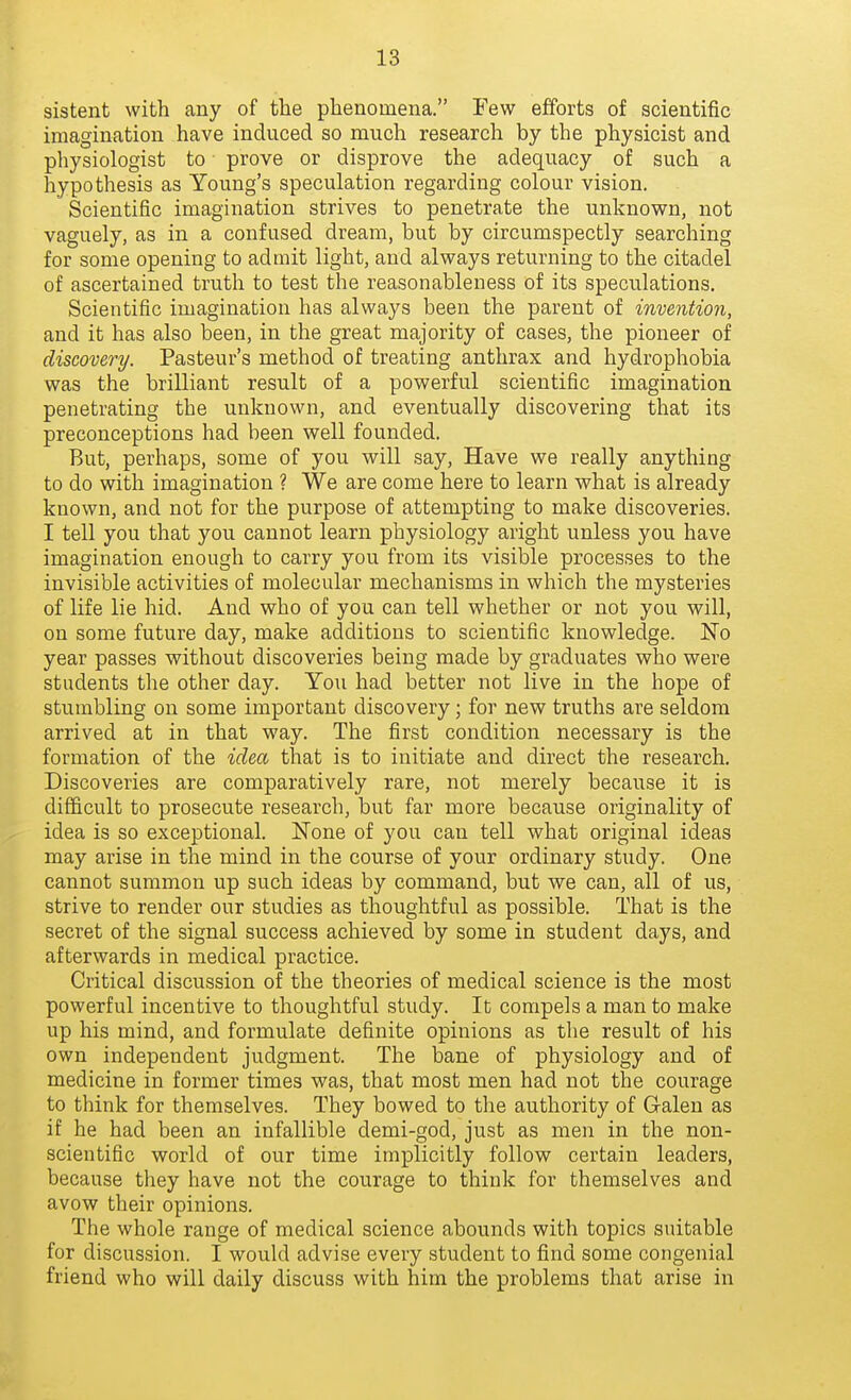sistent with any of the phenomena. Few efforts of scientific imagination have induced so much research by the physicist and physiologist to prove or disprove the adequacy of such a hypothesis as Young's speculation regarding colour vision. . Scientific imagination strives to penetrate the unknown, not vaguely, as in a confused dream, but by circumspectly searching for some opening to admit light, and always returning to the citadel of ascertained truth to test the reasonableness of its speculations. Scientific imagination has always been the parent of invention, and it has also been, in the great majority of cases, the pioneer of discovery. Pasteur's method of treating anthrax and hydrophobia was the brilliant result of a powerful scientific imagination penetrating the unknown, and eventually discovering that its preconceptions had been well founded. But, perhaps, some of you will say. Have we really anything to do with imagination ? We are come here to learn what is already known, and not for the purpose of attempting to make discoveries. I tell you that you cannot learn physiology aright unless you have imagination enough to carry you from its visible processes to the invisible activities of molecular mechanisms in which the mysteries of life lie hid. And who of you can tell whether or not you will, on some future day, make additions to scientific knowledge. No year passes without discoveries being made by graduates who were students the other day. You had better not live in the hope of stumbling on some important discovery; for new truths are seldom arrived at in that way. The first condition necessary is the formation of the idea that is to initiate and direct the research. Discoveries are comparatively rare, not merely because it is difficult to prosecute research, but far more because originality of idea is so exceptional. None of you can tell what original ideas may arise in the mind in the course of your ordinary study. One cannot summon up such ideas by command, but we can, all of us, strive to render our studies as thoughtful as possible. That is the secret of the signal success achieved by some in student days, and afterwards in medical practice. Critical discussion of the theories of medical science is the most powerful incentive to thoughtful study. It compels a man to make up his mind, and formulate definite opinions as the result of his own independent judgment. The bane of physiology and of medicine in former times was, that most men had not the courage to think for themselves. They bowed to the authority of Galen as if he had been an infallible demi-god, just as men in the non- scientific world of our time implicitly follow certain leaders, because they have not the courage to think for themselves and avow their opinions. The whole range of medical science abounds with topics suitable for discussion. I would advise every student to find some congenial friend who will daily discuss with him the problems that arise in