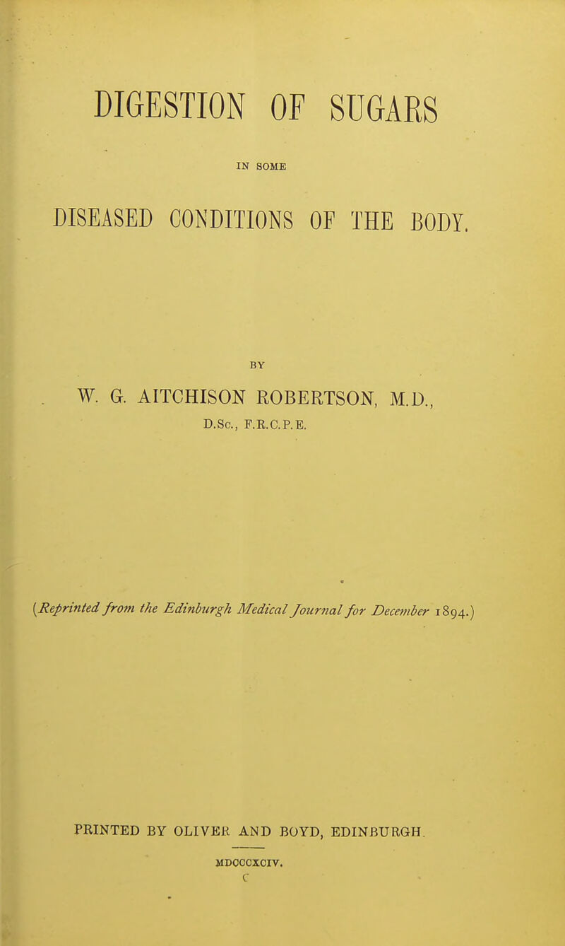 DIGESTION OF SUGARS IN SOME DISEASED CONDITIONS OF THE BODY. BY W. G. AITCHISON ROBERTSON, M.D., D.Sc, F.R.C.P.E. {Reprinted from the Edinburgh Medical Journal for December 1894.) PRINTED BY OLIVER AND BOYD, EDINBURGH. MDOCCXCIV. C