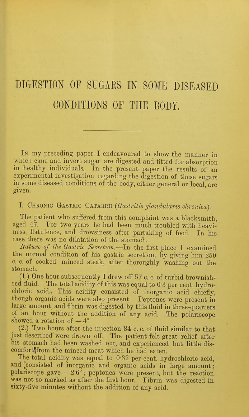 CONDITIONS OF THE BODY. In my preceding paper I endeavoured to show the manner in wliicl) cane and invert sugar are digested and fitted for absorption in healthy individuals. In the present paper the results of an experimental investigation regarding the digestion of these sugars in some diseased conditions of the body, either general or local, are given. I. Chronic Gasteic Catakeh {Gastritis glandulaHs chronica). The patient who suffered from this complaint was a blacksmith, aged 47. For two years he had been much troubled with heavi- ness, flatulence, and drowsiness after partaking of food. In his case there was no dilatation of the stomach. Nature of the Gastric Secretion.—In the first place I examined the normal condition of his gastric secretion, by giving him 250 c. c. of cooked minced steak, after thoroughly washing out the stomach. (1.) One hour subsequently I drew off 57 c. c. of turbid brownish- red fluid. The total acidity of this was equal to O'S per cent, hydro- chloric acid.. This acidity consisted of inorganic acid chiefly, though organic acids were also present. Peptones were present in large amount, and fibrin was digested by this fluid in three-quarters of an hour without tlie addition of any acid. The polariscope showed a rotation of — 4°. (2.) Two hours after the injection 84 c. c. of fluid similar to that just described were drawn off. The patient felt great relief after his stomach had been washed out, and experienced but little dis- comfort^from the minced meat which he had eaten. The total acidity was equal to 0-32 per cent, hydrochloric acid, and [consisted of inorganic and organic acids in large amount; polariscope gave —2-6°; peptones were present, but the reaction was not so marked as after the first hour. Fibrin was digested in sixty-five minutes without the addition of any acid.