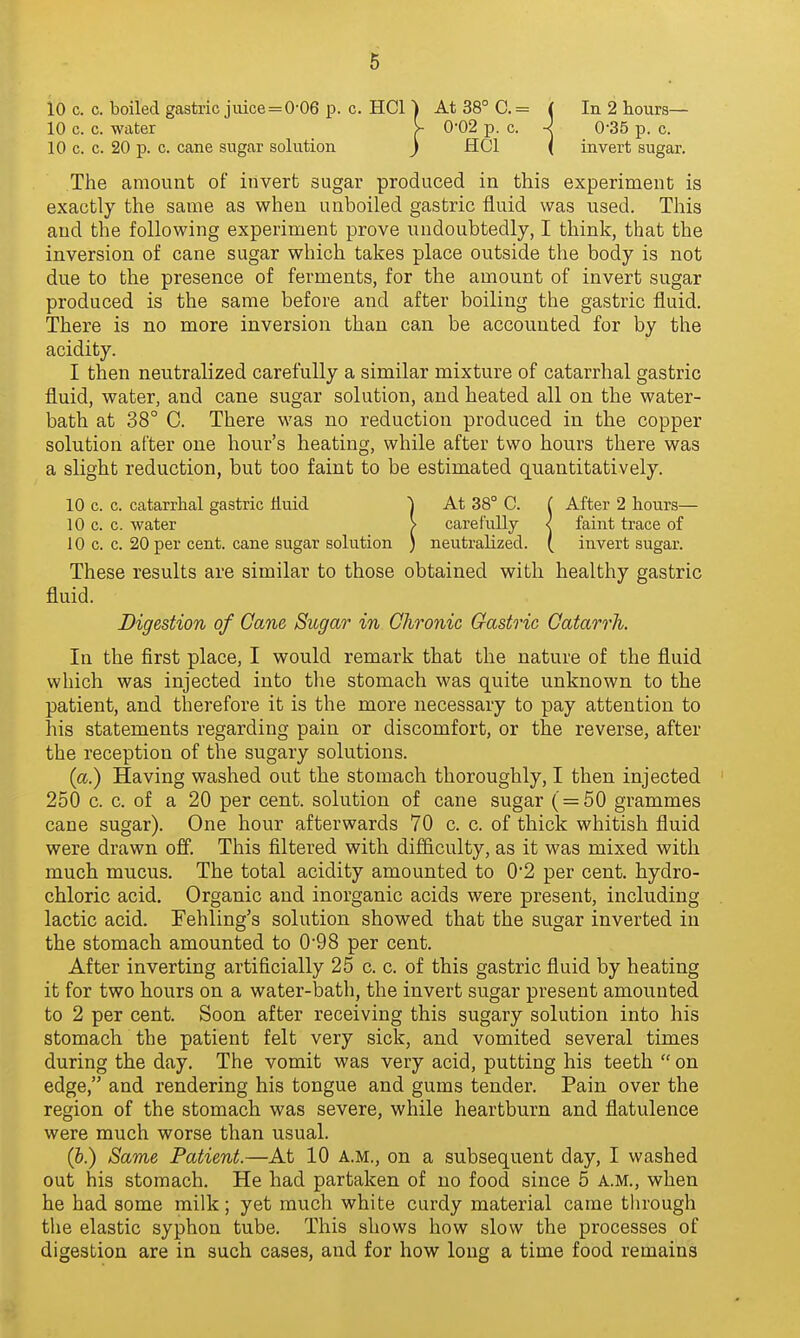 10 c. c. boiled gastric juice=0-06 p. c. HCl ) At 38° C.= ( In 2 hours— The amount of invert sugar produced in this experiment is exactly the same as when unboiled gastric fluid was used. This and the following experiment prove undoubtedly, I think, that the inversion of cane sugar which takes place outside the body is not due to the presence of ferments, for the amount of invert sugar produced is the same before and after boiling the gastric fluid. There is no more inversion than can be accounted for by the acidity. I then neutralized carefully a similar mixture of catarrhal gastric fluid, water, and cane sugar solution, and heated all on the water- bath at 38° C. There was no reduction produced in the copper solution after one hour's heating, while after two hours there was a slight reduction, but too faint to be estimated quantitatively. 10 c. c. catarrhal gastric fluid j At 38° C. ( After 2 hours— 10 c. c. water > carefully < faint trace of 10 c. c. 20 per cent, cane sugar solution ) neutralized. ( invert sugar. These results are similar to those obtained with healthy gastric fluid. In the first place, I would remark that the nature of the fluid which was injected into the stomach was quite unknown to the patient, and therefore it is the more necessary to pay attention to his statements regarding pain or discomfort, or the reverse, after the reception of the sugary solutions. (a.) Having washed out the stomach thoroughly, I then injected 250 c. c. of a 20 per cent, solution of cane sugar ( = 50 grammes cane sugar). One hour afterwards 70 c. c. of thick whitish fluid were drawn off. This filtered with difficulty, as it was mixed with much mucus. The total acidity amounted to 0*2 per cent, hydro- chloric acid. Organic and inorganic acids were present, including lactic acid. Fehling's solution showed that the sugar inverted in the stomach amounted to 0-98 per cent. After inverting artificially 25 c. c. of this gastric fluid by heating it for two hours on a water-bath, the invert sugar present amounted to 2 per cent. Soon after receiving this sugary solution into his stomach the patient felt very sick, and vomited several times during the day. The vomit was very acid, putting his teeth  on edge, and rendering his tongue and gums tender. Pain over the region of the stomach was severe, while heartburn and flatulence were much worse than usual. (&.) Same Patient.—At 10 A.M., on a subsequent day, I washed out his stomach. He had partaken of no food since 5 a.m., when he had some milk; yet much white curdy material came through the elastic syphon tube. This shows how slow the processes of digestion are in such cases, and for how long a time food remains 10 c. c. water 10 c. c. 20 p. c. cane sugar solution Digestion of Cane Sugar in Chronic Gastric Catarrh.