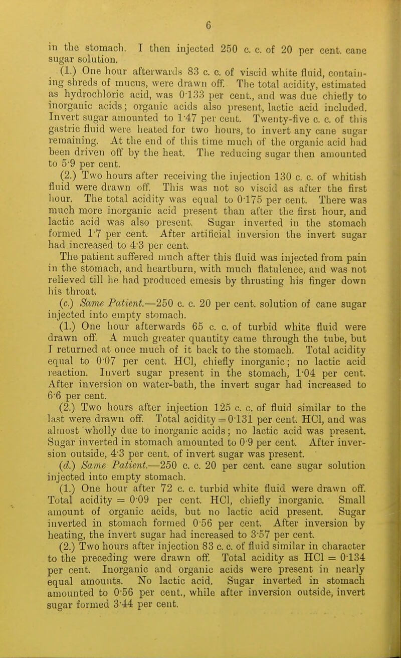 in the stomach. T tlien injected 250 c. c. of 20 per cent, cane sugar solution. (1.) One hour afterward.s 83 c. c. of viscid white fluid, contain- ing shreds of mucus, were drawn off. The total acidity, estimated as hydrochloric acid, was 0-133 per cent., and was due chiefly to inorganic acids; organic acids also present, lactic acid included. Invert sugar amounted to 1-47 per cent. Twenty-five c. c. of tliis gastric fluid were heated for two hours, to invert any cane sugar remaining. At the end of this time much of tlie organic acid had been driven off by the heat. The reducing sugar then amounted to 5-9 per cent. (2.) Two hours after receiving the injection 130 c. c. of whitish fluid were drawn off. This was not so viscid as after the first hour. The total acidity was equal to 0-175 per cent. There was much more inorganic acid present than after the first hour, and lactic acid was also present. Sugar inverted in the stomach formed 1-7 per cent. After artificial inversion the invert sugar had increased to 4-3 per cent. The patient suffered much after this fluid was injected from pain in the stomach, and heartburn, with much flatulence, and was not relieved till he had produced emesis by thrusting his finger down liis throat. (c.) Same Patient.—250 c. c. 20 per cent, solution of cane sugar injected into empty stomach. (1.) One hour afterwards 65 c. c. of turbid white fluid were drawn off. A much greater quantity came through the tube, but T returned at once much of it back to the stomach. Total acidity equal to 007 per cent. HCl, chiefly inorganic; no lactic acid reaction. Invert sugar present in the stomach, 1-04 per cent. After inversion on water-bath, the invert sugar had increased to 6-6 per cent. (2.) Two hours after injection 125 c. c. of fluid similar to the last were drawn off. Total acidity = 0-131 per cent. HCl, and was almost wholly due to inorganic acids; no lactic acid was present. Sugar inverted in stomach amounted to 0-9 per cent. After inver- sion outside, 4-3 per cent, of invert sugar was present. (d.) Same Patient.—250 c. c. 20 per cent, cane sugar solution injected into empty stomach. (1.) One hour after 72 c. c. turbid white fluid were drawn off. Total acidity = 0-09 per cent. HCl, chiefly inorganic. Small amount of organic acids, but no lactic acid present. Sugar inverted in stomach formed 0 56 per cent. After inversion by heating, the invert sugar had increased to 3*57 per cent. (2.) Two hours after injection 83 c. c. of fluid similar in character to the preceding were drawn off. Total acidity as HCl = 0-134 per cent. Inorganic and organic acids were present in nearly equal amounts. No lactic acid. Sugar inverted in stomach amounted to 0-56 per cent., while after inversion outside, invert sugar formed 3-44 per cent.