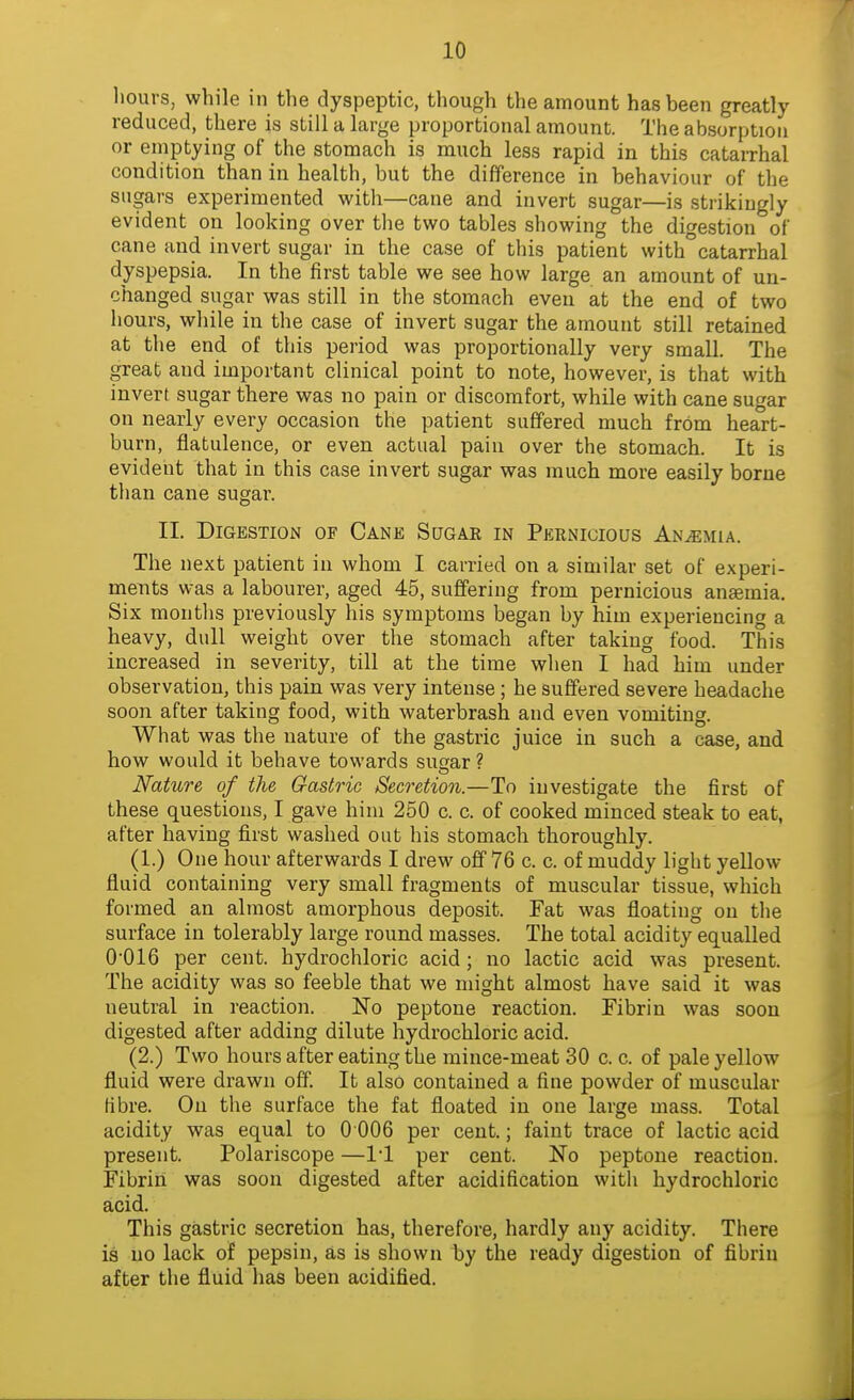 hours, while in the dyspeptic, though the amount has been greatly reduced, there is still a large proportional amount. The absorption or emptying of the stomach is much less rapid in this catarrhal condition than in health, but the difference in behaviour of the sugars experimented with—cane and invert sugar—is strikingly evident on looking over the two tables showing the digestion of cane and invert sugar in the case of this patient with catarrhal dyspepsia. In the first table we see how large an amount of un- changed sugar was still in the stomach even at the end of two hours, while in the case of invert sugar the amount still retained at the end of this period was proportionally very small. The great and important clinical point to note, however, is that with invert sugar there was no pain or discomfort, while with cane sugar on nearly every occasion the patient suffered much from heart- burn, flatulence, or even actual pain over the stomach. It is eviderit that in this case invert sugar was much more easily borne than cane sugar. II. Digestion of Cane Sugae in Pernicious Anemia. The next patient in whom I carried on a similar set of experi- ments was a labourer, aged 45, suffering from pernicious anaemia. Six months previously his symptoms began by him experiencing a heavy, dull weight over the stomach after taking food. This increased in severity, till at the time when I had him under observation, this pain was very intense; he suffered severe headache soon after taking food, with waterbrash and even vomiting. What was the nature of the gastric juice in such a case, and how would it behave towards sugar ? Nature of the Gastric Secretion.—To investigate the first of these questions, I gave him 250 c. c. of cooked minced steak to eat, after having first washed out his stomach thoroughly. (1.) One hour afterwards I drew off 76 c. c. of muddy light yellow- fluid containing very small fragments of muscular tissue, which formed an almost amorphous deposit. Fat was floating on the surface in tolerably large round masses. The total acidity equalled 0'016 per cent, hydrochloric acid; no lactic acid was present. The acidity was so feeble that we might almost have said it was neutral in reaction. No peptone reaction. Fibrin was soon digested after adding dilute hydrochloric acid. (2.) Two hours after eating the mince-meat 30 c. c. of pale yellow fluid were drawn off. It also contained a fine powder of muscular fibre. On the surface the fat floated in one large mass. Total acidity was equal to 0 006 per cent.; faint trace of lactic acid present. Polariscope —11 per cent. No peptone reaction. Fibrin was soon digested after acidification with hydrochloric acid. This gastric secretion has, therefore, hardly any acidity. There is no lack of pepsin, as is shown by the ready digestion of fibrin after the fluid has been acidified.