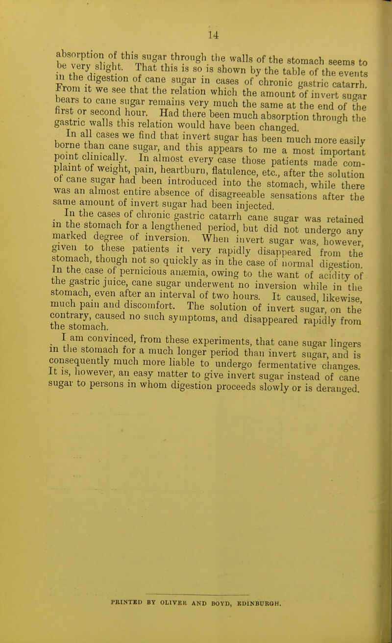 De very slight. That this is so is shown by the table of the events m the digestion of cane sugar in cases of chronic ga.stric catar £ From It we see that the relation which the amount Kj'e.fsugar bears to cane sugar remains very much the same at the end of the first or second hour Had there been much absorption through the gastric walls this relation would have been changed hJn/Ji ^^ 'V^'^ S''^' been much more easily borne than cane sugar and this appears to me a most important point clinically In almost every case those patients made com- p aint of weight pain, heartburn, flatulence, etc., after the solution of cane sugar had been introduced into the stomach, while there was an almost entire absence of disagreeable sensations after the same amount of invert sugar had been injected _ In the cases of chronic gastric catarrh cane sugar was retained in the stomach for a lengthened period, but did not underao any marked degree of inversion. When invert sugar was, ho°wever given to these patients it very rapidly disappeared from the stomach, though not so quickly as in the case of normal digestion in the case of pernicious antemia, owing to the want of acfdity of the gastric juice, cane sugar underwent no inversion while in the stomach, even after an interval of two hours. It caused likewise much paiii and discomfort. The solution of invert sug^r on the' the sTom'aX' ^^^'Ptoms, and disappeared rapidly from I am convinced, from these experiments, that cane sugar lingers in the stomach for a much longer period than invert sugar, and is consequently much more liable to undergo fermentative chan-es It IS, however, an easy matter to give invert sugar instead of cane sugar to persons m whom digestion proceeds slowly or is deran^^ed PRINTED BY OLIVER AND BOYD, KD1KB0RQH.