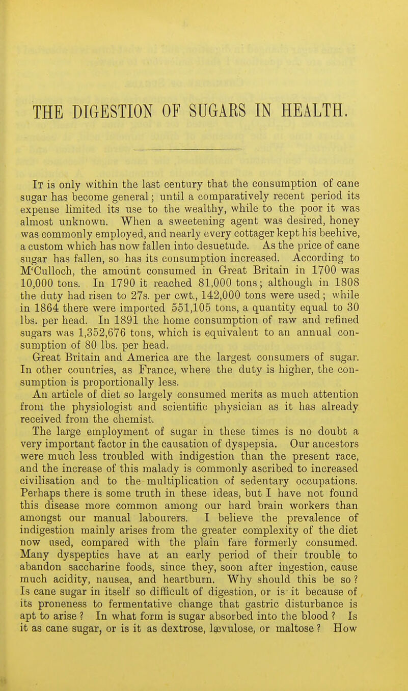 It is only within the last century that the consumption of cane sugar has become general; until a comparatively recent period its expense limited its use to the wealthy, while to the poor it was almost unknown. When a sweetening agent was desired, honey was commonly employed, and nearly every cottager kept his beehive, a custom which has now fallen into desuetude. As the price of cane sugar has fallen, so has its consumption increased. According to M'Culloch, the amount consumed in Great Britain in 1700 was 10,000 tons. In 1790 it reached 81,000 tons; although in 1808 the duty had risen to 27s. per cwt., 142,000 tons were used; while in 1864 there were imported 551,105 tons, a quantity equal to 30 lbs. per head. In 1891 the home consumption of raw and refined sugars was 1,352,676 tons, which is equivalent to an annual con- sumption of 80 lbs. per head. Great Britain and America are the largest consumers of sugar. In other countries, as France, where the duty is higher, the con- sumption is proportionally less. An article of diet so largely consumed merits as much attention from the physiologist and scientific physician as it has already received from the chemist. The large employment of sugar in these times is no doubt a very important factor in the causation of dyspepsia. Our ancestors were much less troubled with indigestion than the present race, and the increase of this malady is commonly ascribed to increased civilisation and to the multiplication of sedentary occupations. Perhaps there is some truth in these ideas, but I have not found this disease more common among our hard brain workers than amongst our manual labourers. I believe the prevalence of indigestion mainly arises from the greater complexity of the diet now used, compared with the plain fare formerly consumed. Many dyspeptics have at an early period of their trouble to abandon saccharine foods, since they, soon after ingestion, cause much acidity, nausea, and heartburn. Why should this be so ? Is cane sugar in itself so difficult of digestion, or is it because of its proneness to fermentative change that gastric disturbance is apt to arise ? In what form is sugar absorbed into the blood ? Is it as cane sugar, or is it as dextrose, l^ivulose, or maltose ? How