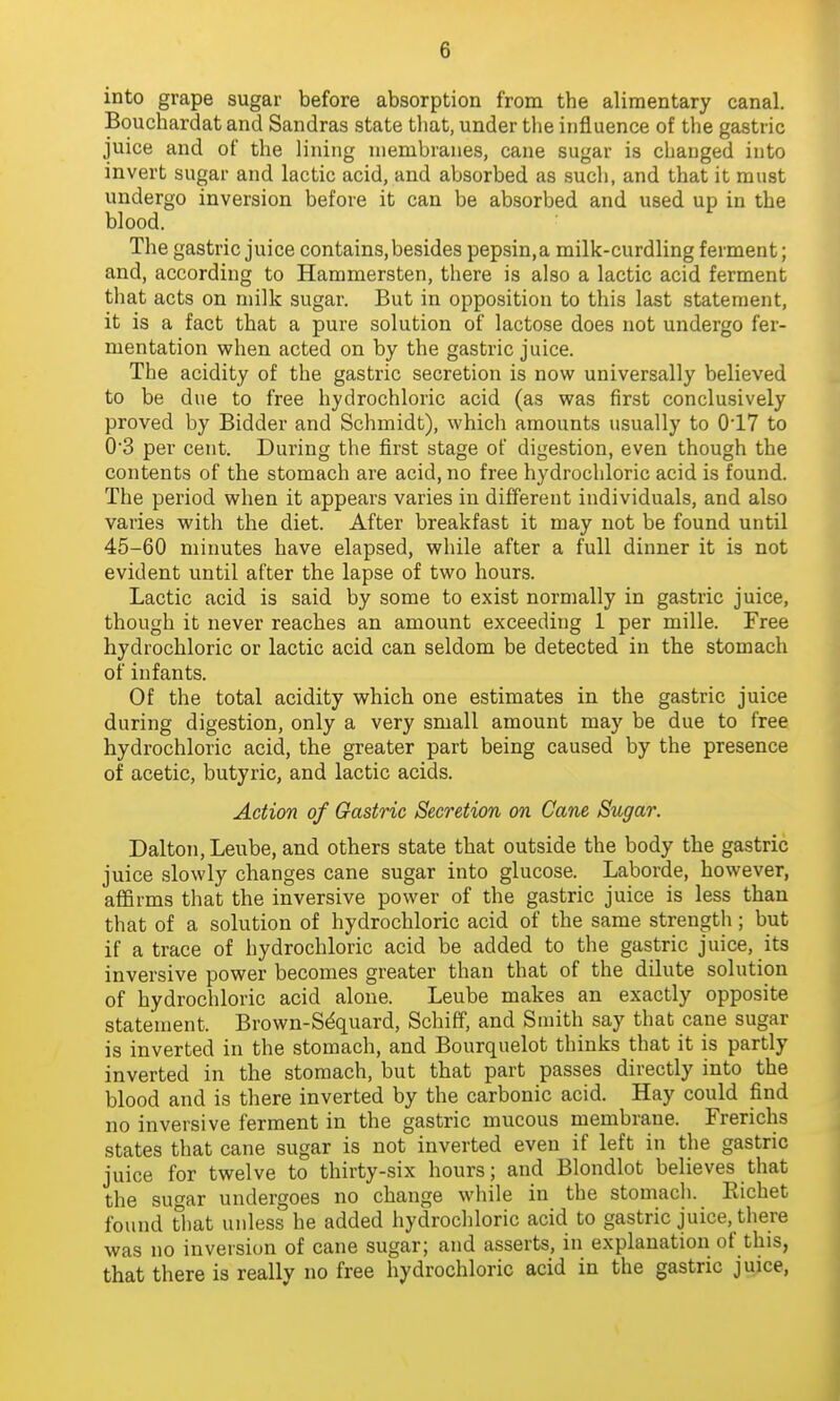 into grape sugar before absorption from the alimentary canal. Bouchardat and Sandras state that, under tlie influence of the gastric juice and of the lining membranes, cane sugar is changed into invert sugar and lactic acid, and absorbed as such, and that it must undergo inversion before it can be absorbed and used up in the blood. The gastric juice contains,besides pepsin,a milk-curdling ferment; and, according to Hammersten, there is also a lactic acid ferment that acts on milk sugar. But in opposition to this last statement, it is a fact that a pure solution of lactose does not undergo fer- mentation vphen acted on by the gastric juice. The acidity of the gastric secretion is now universally believed to be due to free hydrochloric acid (as was first conclusively proved by Bidder and Schmidt), which amounts usually to 0'17 to 0-3 per cent. During the first stage of digestion, even though the contents of the stomach are acid, no free hydrochloric acid is found. The period when it appears varies in different individuals, and also varies with the diet. After breakfast it may not be found until 45-60 minutes have elapsed, while after a full dinner it is not evident until after the lapse of two hours. Lactic acid is said by some to exist normally in gastric juice, though it never reaches an amount exceeding 1 per mille. Free hydrochloric or lactic acid can seldom be detected in the stomach of infants. Of the total acidity which one estimates in the gastric juice during digestion, only a very small amount may be due to free hydrochloric acid, the greater part being caused by the presence of acetic, butyric, and lactic acids. Action of Gastric Secretion on Cane Sugar. Dalton,Leube, and others state that outside the body the gastric juice slowly changes cane sugar into glucose. Laborde, however, affirms that the inversive power of the gastric juice is less than that of a solution of hydrochloric acid of the same strength ; but if a trace of hydrochloric acid be added to the gastric juice, its inversive power becomes greater than that of the dilute solution of hydrochloric acid alone. Leube makes an exactly opposite statement. Brown-Sdquard, Schiff, and Smith say that cane sugar is inverted in the stomach, and Bourquelot thinks that it is partly inverted in the stomach, but that part passes directly into the blood and is there inverted by the carbonic acid. Hay could find no inversive ferment in the gastric mucous membrane. Frerichs states that cane sugar is not inverted even if left in the gastric juice for twelve to thirty-six hours; and Blondlot believes that the sugar undergoes no change while in the stomach. Eichet found That unless he added hydrochloric acid to gastric juice, there was no inversion of cane sugar; and asserts, in explanation of this, that there is really no free hydrochloric acid in the gastric juice.