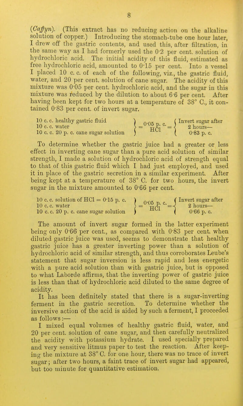 {CaJ^yn). (This extract has no reducing action on the alkaline solution of copjDer.) Introducing the stomach-tube one hour later, I drew off the gastric contents, and used this, after filtration, in the same way as I had formerly used the 0'2 per cent, solution of hydrochloric acid. The initial acidity of this fluid, estimated as free hydrochloric acid, amounted to 0-15 per cent. Into a vessel I placed 10 c. c. of each of the following, viz., the gastric fluid, water, and 20 per cent, solution of cane sugar. The acidity of this mixture was O'OS per cent, hydrochloric acid, and the sugar in this mixture was reduced by the dilution to about 6-6 per cent. After having been kept for two hours at a temperature of 38° C, it con- tained 0'83 per cent, of invert sugar. 10 c. c. healthy gastric fluid ) „ ( Invert sugar after To determine whether the gastric juice had a greater or less effect in inverting cane sugar than a pure acid solution of similar strength, I made a solution of hydrochloric acid of strength equal to that of this gastric fluid which I had just employed, and used it in place of the gastric secretion in a similar experiment. After being kept at a temperature of 38° C. for two hours, the invert sugar in the mixture amounted to 066 per cent. 10 c. c. solution of HCl = 0*15 p. c. ) „ „, ( Invert sugar after 10 c. c. water [ = ^• = -}^ 2 hours- ID c. c. 20 p. c. cane sugar solution ) ( 0-66 p. c. The amount of invert sugar formed in the latter experiment being only 0*66 per cent., as compared with 0*83 per cent, when diluted gastric juice was used, seems to demonstrate that healthy gastric juice has a greater inverting power than a solution of hydrochloric acid of similar strength, and thus corroborates Leube's statement that sugar inversion is less rapid and less energetic with a pure acid solution than with gastric juice, but is opposed to what Laborde affirms, that the inverting power of gastric juice is less than that of hydrochloric acid diluted to the same degree of acidity. It has been definitely stated that there is a sugar-inverting ferment in the gastric secretion. To determine whether the inversive action of the acid is aided by such a ferment, I proceeded as follows:— I mixed equal volumes of healthy gastric fluid, water, and 20 per cent, solution of cane sugar, and then carefully neutralized the acidity with potassium hydrate. I used specially prepared and very sensitive litmus paper to test the reaction. After keep- ing the mixture at 38° C. for one hour, there was no trace of invert sugar; after two hours, a faint trace of invert sugar had appeared, but too u)iuute for quantitative estimation. 10 c. c. water 10 c. c. 20 p. c. cane sugar solution