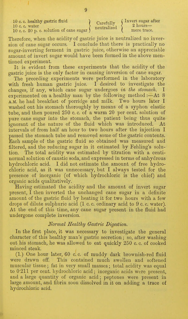 10 c. c. healthy gastric fluid 10 c. c. water 10 c. c. 20 p. c. solution of cane sugar Carefully neutralized Invert sugar after 2 hours— mere trace. Therefore, when the acidity of gastric juice is neutralized no inver- sion of cane sugar occurs. I conclude that there is practically no sugar-inverting ferment in gastric juice, otherwise an appreciable amount of invert sugar would have been formed in the above men- tioned experiment. It is evident from these experiments that the acidity of the gastric juice is the only factor in causing inversion of cane sugar. The preceding experiments were performed in the laboratory with fresh human gastric juice. I desired to investigate the changes, if any, which cane sugar undergoes in the stomach. I experimented on a healthy man by the following method :—At 8 A.M. he had breakfast of porridge and milk. Two hours later I washed out his stomach thoroughly by means of a syphon elastic tube, and then poured 250 c. c. of a warm 20 per cent, solution of pure cane sugar into the stomach, the patient being thus quite ignorant of the nature of the fluid which was introduced. At intervals of from half an hour to two hours after the injection I passed the stomach tube and removed some of the gastric contents. Each sample of the gastric fluid so obtained was measured and filtered, and the reducing sugar in it estimated by Fehling's solu- tion. The total acidity was estimated by titration with a centi- normal solution of caustic soda, and expressed in terms of anhydrous hydrochloric acid. I did not estimate the amount of free hydro- chloric acid, as it was unnecessary, but I always tested for the presence of inorganic (of which hydrochloric is the chief) and organic acids qualitatively. Having estimated the acidity and the amount of invert sugar present, I then inverted the unchanged cane sugar in a definite amount of the gastric fluid by heating it for two hours with a few drops of dilute sulphuric acid (1 c. c. ordinary acid to 9 c. c. water). At the end of this time, any cane sugar present in the fluid had undergone complete inversion. In the first place, it was necessary to investigate the general character of this healthy man's gastric secretion; so, after washing out his stomach, he was allowed to eat quickly 250 c. c. of cooked minced steak. (1.) One hour later, 60 c. c. of muddy dark brownish-red fluid were drawn off. This contained much swollen and softened muscular tissue; fat in very small masses; total acidity was equal to 0'211 per cent, hydrochloric acid; inorganic acids were present, and a large quantity of organic acid; peptones were present in large amount, and fibrin soon dissolved in it on adding a trace of hydrochloric acid. Normal Healthy Gastric Digestion.