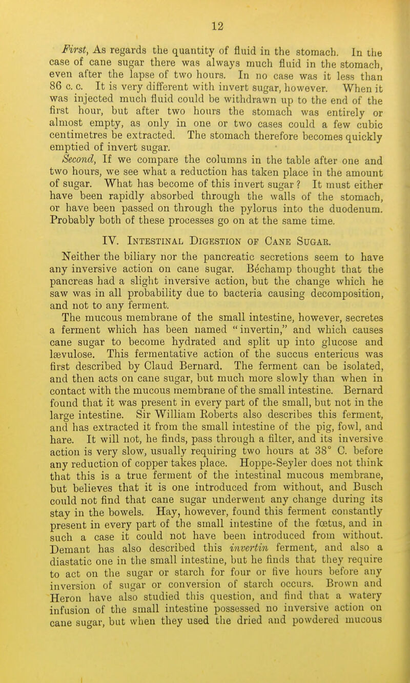 First, As regards the quantity of fluid in the stomach. In the case of cane sugar there was always much fluid in the stomach, even after the lapse of two hours. In no ca.se was it less than 86 c. c. It is very different witli invert sugar, however. When it was injected much fluid could be withdrawn up to the end of the first hour, but after two hours the stomach was entirely or almost empty, as only in one or two cases could a few cubic centimetres be extracted. The stomach therefore becomes quickly emptied of invert sugar. Second, If we compare the columns in the table after one and two hours, we see what a reduction has taken place in the amount of sugar. What has become of this invert sugar ? It must either have been rapidly absorbed through the walls of the stomach, or have been passed on through the pylorus into the duodenum. Probably both of these processes go on at the same time. IV. Intestinal Digestion of Cane Sugar. Neither the biliary nor the pancreatic secretions seem to have any inversive action on cane sugar. B^champ thought that the pancreas had a slight inversive action, but the change which he saw was in all probability due to bacteria causing decomposition, and not to any ferment. The mucous membrane of the small intestine, however, secretes a ferment which has been named  invertin, and which causes cane sugar to become hydrated and split up into glucose and Isevulose. This fermentative action of the succus entericus was first described by Claud Bernard. The ferment can be isolated, and then acts on cane sugar, but much more slowly than when in contact with the mucous membrane of the small intestine. Bernard found that it was present in every part of the small, but not in the large intestine. Sir William Eoberts also describes this ferment, and has extracted it from the small intestine of the pig, fowl, and hare. It will not, he finds, pass through a filter, and its inversive action is very slow, usually requiring two hours at 38° C. before any reduction of copper takes place. Hoppe-Seyler does not think that this is a true ferment of the intestinal mucous membrane, but believes that it is one introduced from without, and Busch could not find that cane sugar underwent any change during its stay in the bowels. Hay, however, found this ferment constantly present in every part of the small intestine of the foetus, and in such a case it could not have been introduced from without. Demant has also described this invertin ferment, and also a diastatic one in the small intestine, but he finds that they require to act on the sugar or starch for four or five hours before any inversion of sugar or conversion of starch occurs. Brown and Heron have also studied this question, and find tliat a watery infusion of the small intestine possessed no inversive action on cane su^ar, but when they used the dried and powdered mucous I