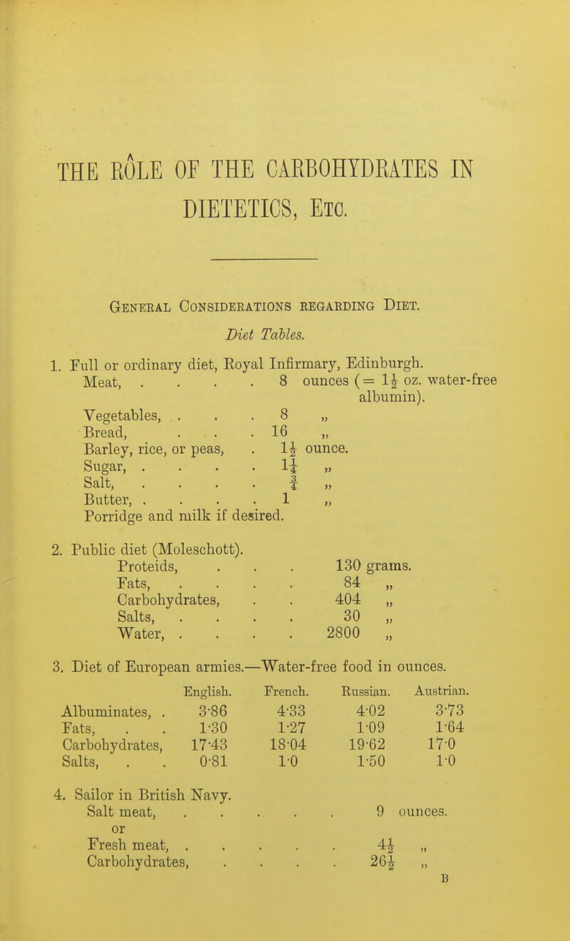 DIETETICS, Em Geneeal Considerations eegaeding Diet. Diet Tables. 1. Full or ordinary diet, Koyal Infirmary, Edinburgh. Meat, Vegetables, . . Bread, Barley, rice, or peas, Sugar, . Salt, Butter, . Porridge and milk if desired. 2. Public diet (Moleschott). Proteids, Fats, Carbohydrates, Salts, Water, , 8 ounces (= 1^ oz. water-free albumin). 8 16 1| ounce. » » 130 grams. 84 404 30 2800 3. Diet of European armies.—Water-free food in ounces. English. French. Russian. Austrian. Albuminates, . 3-86 4-33 4-02 3-73 Fats, 1-30 1-27 1-09 1-64 Carbohydrates, 17-43 18-04 19-62 17-0 Salts, 0-81 1-0 1-50 1-0 4. Sailor in British Navy. Salt meat. • • 9 ounces. or Fresh meat, 4J >j Carbohydrates, 26^ B