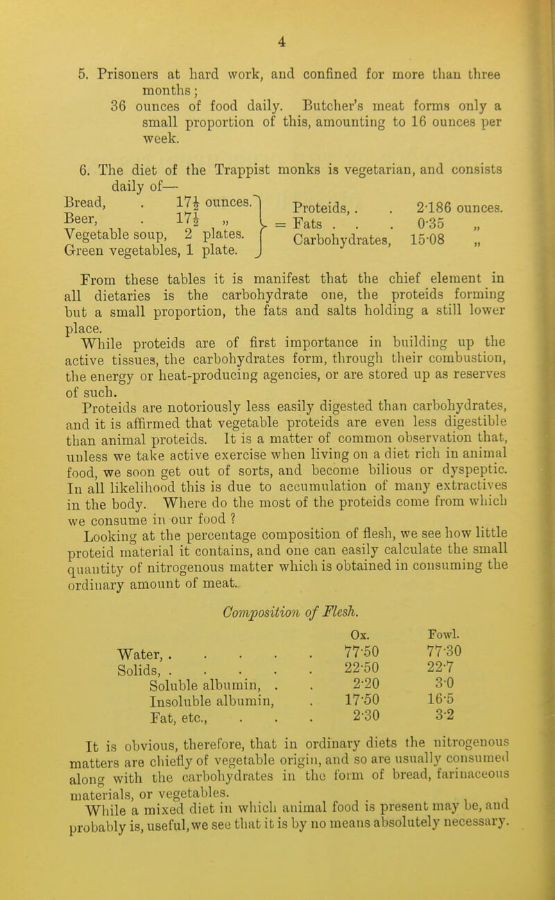 5. Prisoners at hard work, and confined for more than three months; 36 ounces of food daily. Butcher's meat forms only a small proportion of this, amounting to 16 ounces per week. 6. The diet of the Trappist monks is vegetarian, and consists daily of— Bread, . 17^ ounces.^ Proteids,. . 2-186 ounces. 5®^''' ., • ^l^ ^ V = Fats . . . 0-35 „ Vegetable soup, 2 p ates, r Carbohydrates, 15-08 „ Green vegetables, 1 plate. J From these tables it is manifest that the chief element in all dietaries is the carbohydrate one, the proteids forming but a small proportion, the fats and salts holding a still lower place. While proteids are of first importance in building up the active tissues, the carbohydrates form, through tlieir combustion, the energy or heat-producing agencies, or are stored up as reserves of such. Proteids are notoriously less easily digested than carbohydrates, and it is affirmed that vegetable proteids are even less digestible than animal proteids. It is a matter of common observation that, unless we take active exercise when living on a diet rich in animal food, we soon get out of sorts, and become bilious or dyspeptic. In ail likelihood this is due to accumulation of many extractives in the body. Where do the most of the proteids come from which we consume in our food ? Looking at the percentage composition of flesh, we see how little proteid material it contains, and one can easily calculate the small quantity of nitrogenous matter which is obtained in consuming the ordinary amount of meat. Composition of Flesh. Ox. Fowl. Water, 77-60 77-30 Solids, .... Soluble albumin, . Insoluble albumin. Fat, etc., It is obvious, therefore, that in ordinary diets the nitrogenous matters are chiefly of vegetable origin, and so are usually consumed along with the carbohydrates in the form of bread, farinaceous materials, or vegetables. While a mixed diet in which animal food is present may be, and probably is, useful, we see that it is by no means absolutely necessary. 22-50 22-7 2-20 3-0 17-50 16-5 2-30 3-2