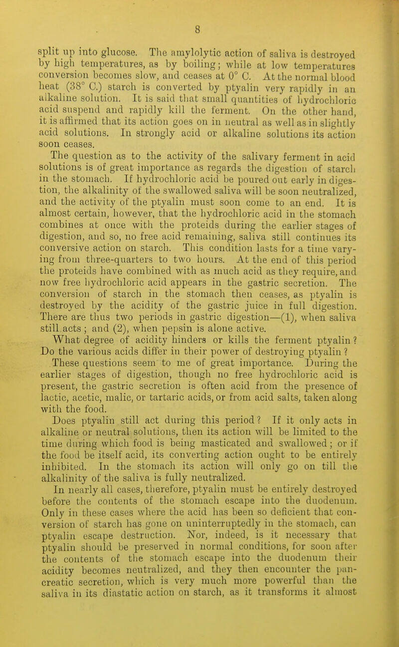 split up into glucose. Tlie amylolytic action of saliva is destroyed by high temperatures, as by boiling; while at low temperatures conversion becomes slow, and ceases at 0° C. At the normal blood heat (38° C.) starch is converted by ptyalin very rapidly in an alkaline solution. It is said tliat small quantities of hydrochloric acid suspend and rapidly kill the ferment. On the other hand, it is affirmed that its action goes on in neutral as well as in slightly acid solutions. In strongly acid or alkaline solutions its action soon ceases. The question as to the activity of the salivary ferment in acid solutions is of great importance as regards the digestion of starcli in the stomach. If hydrochloric acid be poured out early in diges- tion, the alkalinity of the swallowed saliva will be soon neutralized, and the activity of the ptyalin must soon come to an end. It is almost certain, however, that the hydrochloric acid in the stomach combines at once with the proteids during the earlier stages of digestion, and so, no free acid remaining, saliva still continues its conversive action on starch. This condition lasts for a time vary- ing from tliree-quarters to two hours. At the end of tliis period the proteids have combined with as much acid as they require, and now free hydrochloric acid appears in the gastric secretion. The conversion of starch in the stomach then ceases, as ptyalin is destroyed by the acidity of the gastric juice in full digestion. There are thus two periods in gastric digestion—(1), when saliva still acts ; and (2), when pepsin is alone active. What degree of acidity hinders or kills the ferment ptyalin ? Do the various acids differ in their power of destroying ptyalin ? These questions seem to me of great importance. During the earlier stages of digestion, though no free hydrochloric acid is present, the gastric secretion is often acid from the presence of lactic, acetic, malic, or tartaric acids, or from acid salts, taken along with the food. Does ptyalin still act during this period ? If it only acts in alkaline or neutral solutions, then its action will be limited to the time during which food is being masticated and swallowed; or if the fooel be itself acid, its converting action ought to be entirely inhibited. In the stomach its action will only go on till the alkalinity of the saliva is fully neutralized. In nearly all cases, therefore, ptyalin must be entirely destroyed before the contents of the stomach escape into the duodenum. Only in these cases where the acid has been so deficient that con- version of starch has gone on uninterruptedly in the stomach, can ptyalin escape destruction. Nor, indeed, is it necessary that ptyalin should be preserved in normal conditions, for soon after the contents of the stomach escape into the duodenum their acidity becomes neutralized, and they then encounter the pan- creatic secretion, which is very much more powerful than the saliva in its diastatic action on starch, as it transforms it almost