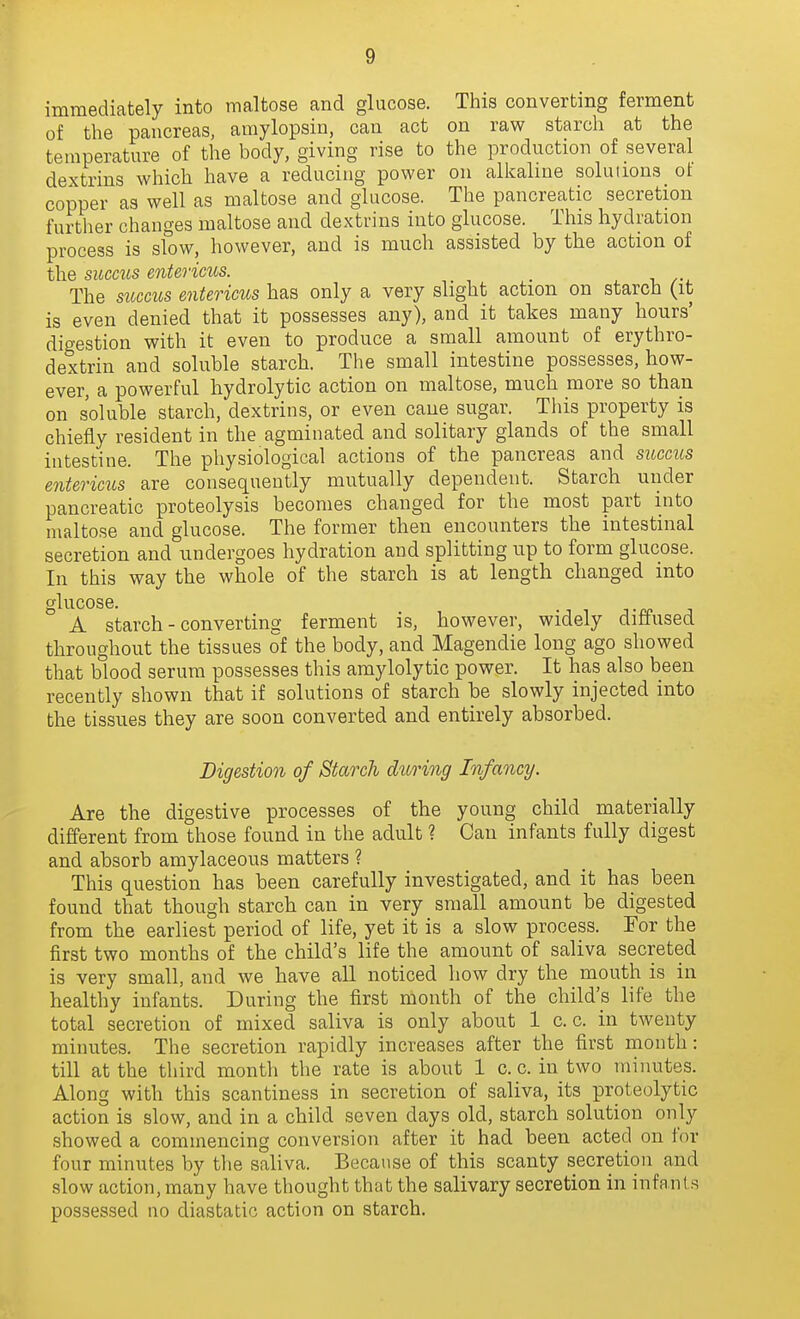immediately into maltose and glucose. This converting ferment of the pancreas, amylopsin, can act on raw starch at the temperature of the body, giving rise to the production of several dextrins which have a reducing power on alkaline solutions ot copper as well as maltose and glucose. The pancreatic secretion further changes maltose and dextrins into glucose. This hydration process is slow, however, and is much assisted by the action of the sicccus entericus. , The sucms entericus has only a very slight action on starch (it is even denied that it possesses any), and it takes many hours' digestion with it even to produce a small amount of erythro- dextrin and soluble starch. The small intestine possesses, how- ever, a powerful hydrolytic action on maltose, much more so than on soluble starch, dextrins, or even caue sugar. Tliis property is chiefly resident in the agminated and solitary glands of the small intestine. The physiological actions of the pancreas and succus entericus are consequently mutually dependent. Starch under pancreatic proteolysis becomes changed for the most part into maltose and glucose. The former then encounters the intestinal secretion and undergoes hydration and splitting up to form glucose. In this way the whole of the starch is at length changed into glucose. A starch - converting ferment is, however, widely diffused throughout the tissues of the body, and Magendie long ago showed that blood serum possesses this amylolytic power. It has also been recently shown that if solutions of starch be slowly injected into the tissues they are soon converted and entirely absorbed. Digestion of Starch during Infancy. Are the digestive processes of the young child materially different from those found in the adult ? Can infants fully digest and absorb amylaceous matters ? This question has been carefully investigated, and it has been found that though starch can in very small amount be digested from the earliest period of life, yet it is a slow process. For the first two months of the child's life the amount of saliva secreted is very small, and we have all noticed how dry the mouth is in healthy infants. During the first month of the child's life the total secretion of mixed saliva is only about 1 c. c. in twenty minutes. The secretion rapidly increases after the first month: till at the third month the rate is about 1 c. c. in two minutes. Along with this scantiness in secretion of saliva, its proteolytic action is slow, and in a child seven days old, starch solution only showed a commencing conversion after it had been acted on for four minutes by tlie saliva. Because of this scanty secretion and slow action, many have thought that the salivary secretion in infants possessed no diastatic action on starch.