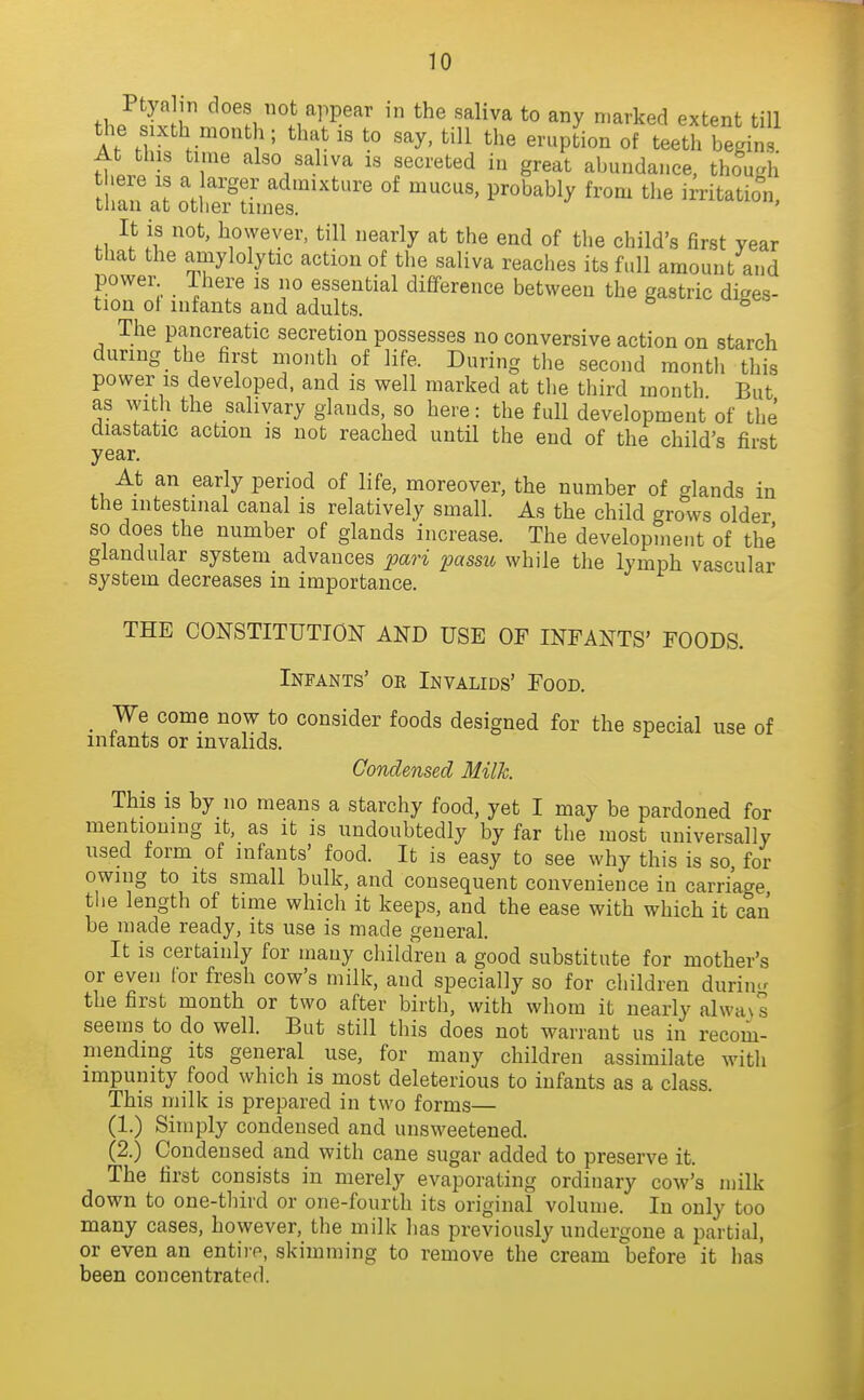 fhp^^vJj ^^n ot appear in the saliva to any marked extent till the ixth month; that is to say. till the eruption of teeth begins At this time also saliva is secreted in great abundance, thou.^i there is a arger admixture of mucus, probably from the irritatio'n than at otlier times. ^i-aviuu, It is not, however, till nearly at the end of the child's first year that the amylolytic action of the saliva reaches its full amount and power Ihere is no essential difference between the gastric diges- tion ot infants and adults. ^ The pancreatic secretion possesses no conversive action on starch during the first month of life. During the second montli this power IS developed, and is well marked at tlie third month But as with the salivary glands, so here: the full development of the diastatic action is not reached until the end of the child's first year. At an early period of life, moreover, the number of glands in the intestinal canal is relatively small. As the child grows older so does the number of glands increase. The development of the glandular system advances pari passu, while the lymph vascular system decreases in importance. THE CONSTITUTION AND USE OF INFANTS' FOODS. Infants' or Invalids' Food. _ We come now to consider foods designed for the special use of mtants or invalids. Condensed Milh. This is by no means a starchy food, yet I may be pardoned for mentioning it, as it is undoubtedly by far the most universally used form of infants' food. It is easy to see why this is so for owing to its small bulk, and consequent convenience in carriage the length of time which it keeps, and the ease with which it can be made ready, its use is made general. It is certainly for many children a good substitute for mother's or even for fresh cow's milk, and specially so for children during the first month or two after birth, with whom it nearly alwa\ s seems to do well. But still this does not warrant us in recom- mending its general use, for many children assimilate with impunity food which is most deleterious to infants as a class. This milk is prepared in two forms— (1.) Simply condensed and unsweetened. (2.) Condensed and with cane sugar added to preserve it. The first consists in merely evaporating ordinary cow's milk down to one-third or one-fourth its original volume. In only too many cases, however, the milk has previously undergone a partial, or even an entii-e, skimming to remove the cream before it has been concentrated.